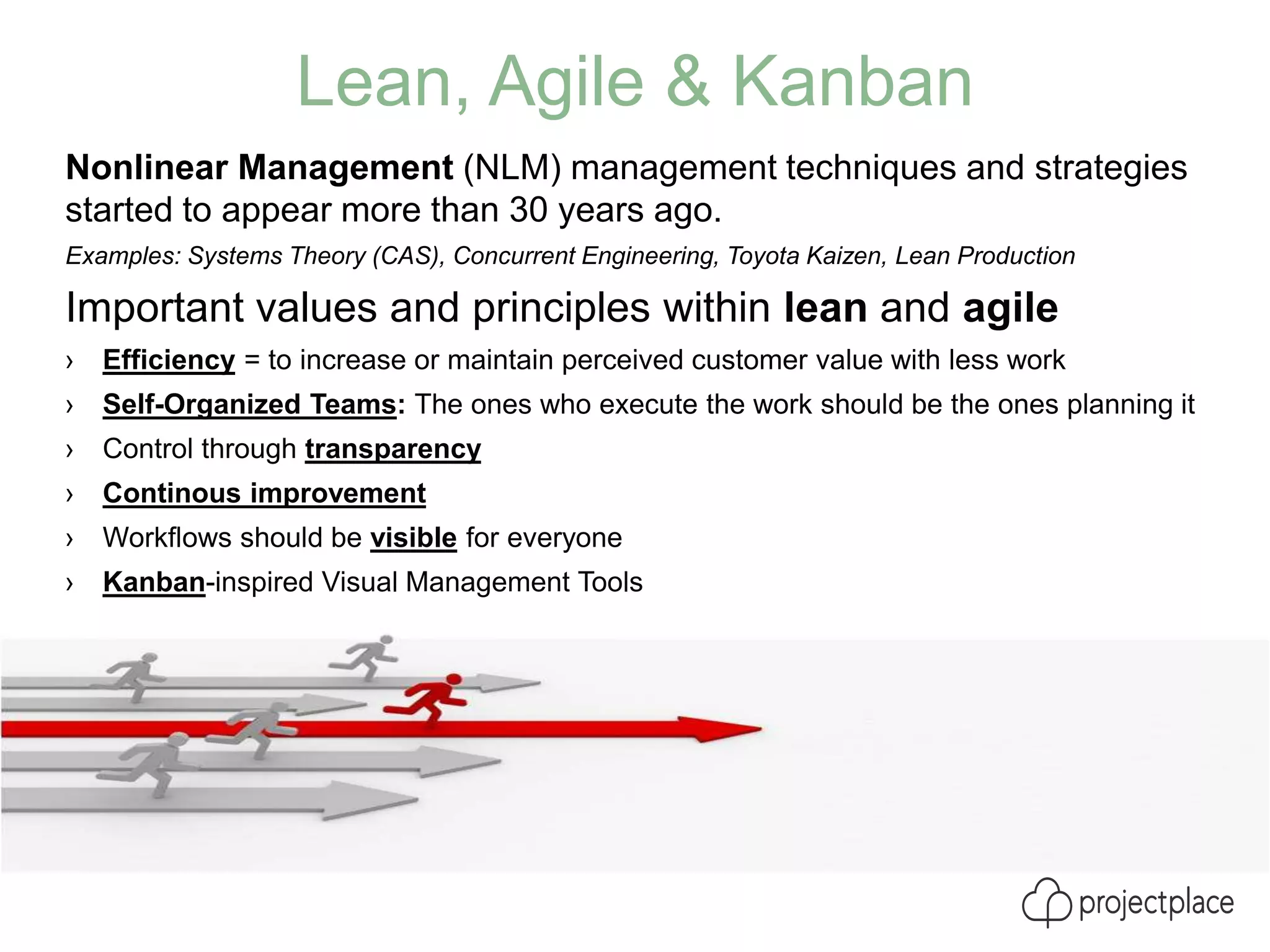 Lean, Agile & Kanban
Nonlinear Management (NLM) management techniques and strategies
started to appear more than 30 years ago.
Examples: Systems Theory (CAS), Concurrent Engineering, Toyota Kaizen, Lean Production
Important values and principles within lean and agile
› Efficiency = to increase or maintain perceived customer value with less work
› Self-Organized Teams: The ones who execute the work should be the ones planning it
› Control through transparency
› Continous improvement
› Workflows should be visible for everyone
› Kanban-inspired Visual Management Tools
 