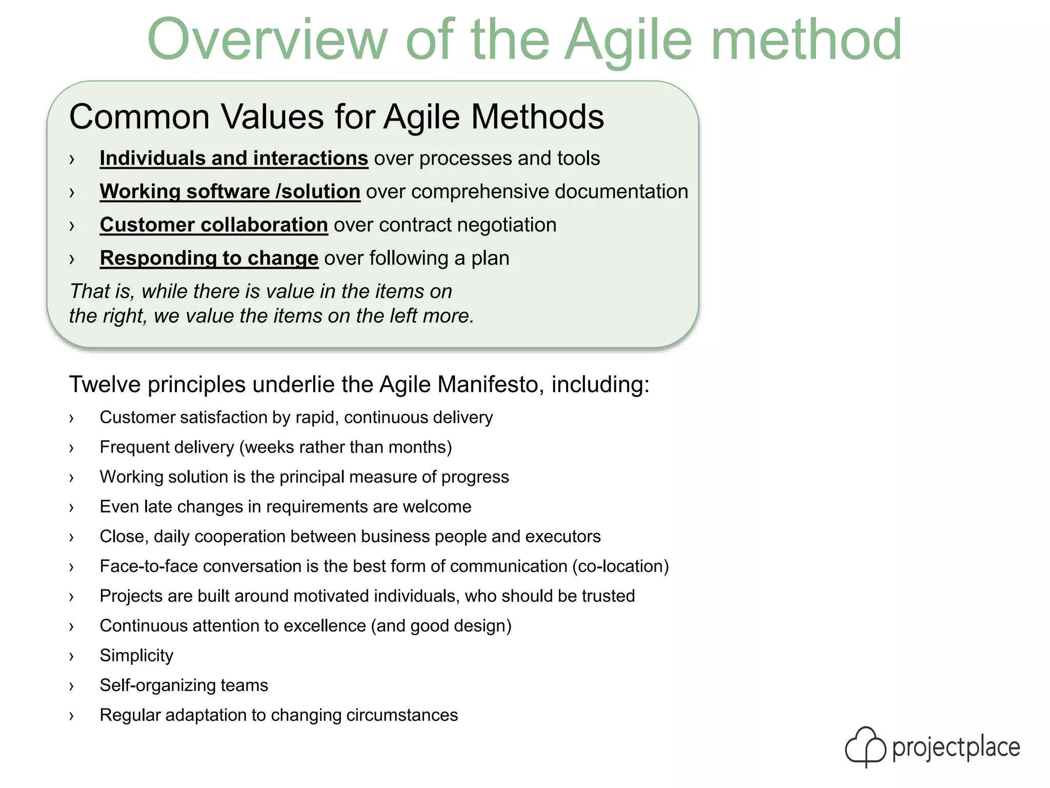 Overview of the Agile method
Common Values for Agile Methods
› Individuals and interactions over processes and tools
› Working software /solution over comprehensive documentation
› Customer collaboration over contract negotiation
› Responding to change over following a plan
That is, while there is value in the items on
the right, we value the items on the left more.
Twelve principles underlie the Agile Manifesto, including:
› Customer satisfaction by rapid, continuous delivery
› Frequent delivery (weeks rather than months)
› Working solution is the principal measure of progress
› Even late changes in requirements are welcome
› Close, daily cooperation between business people and executors
› Face-to-face conversation is the best form of communication (co-location)
› Projects are built around motivated individuals, who should be trusted
› Continuous attention to excellence (and good design)
› Simplicity
› Self-organizing teams
› Regular adaptation to changing circumstances
 