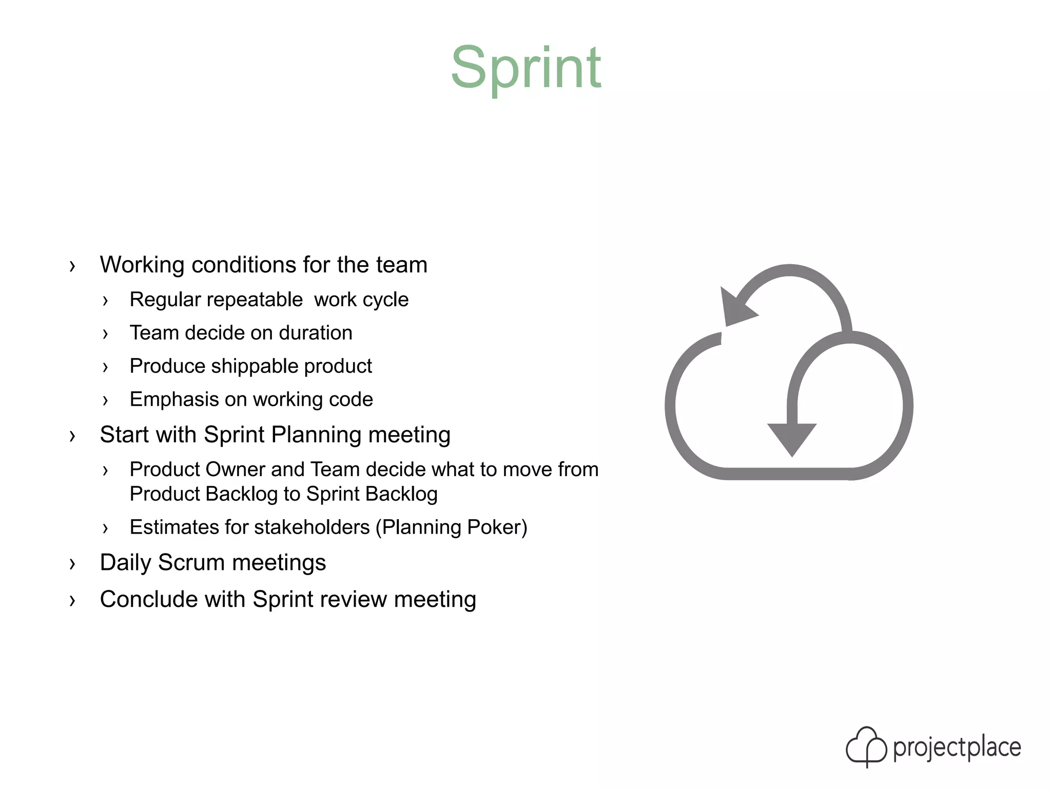 Sprint
› Working conditions for the team
› Regular repeatable work cycle
› Team decide on duration
› Produce shippable product
› Emphasis on working code
› Start with Sprint Planning meeting
› Product Owner and Team decide what to move from
Product Backlog to Sprint Backlog
› Estimates for stakeholders (Planning Poker)
› Daily Scrum meetings
› Conclude with Sprint review meeting
 