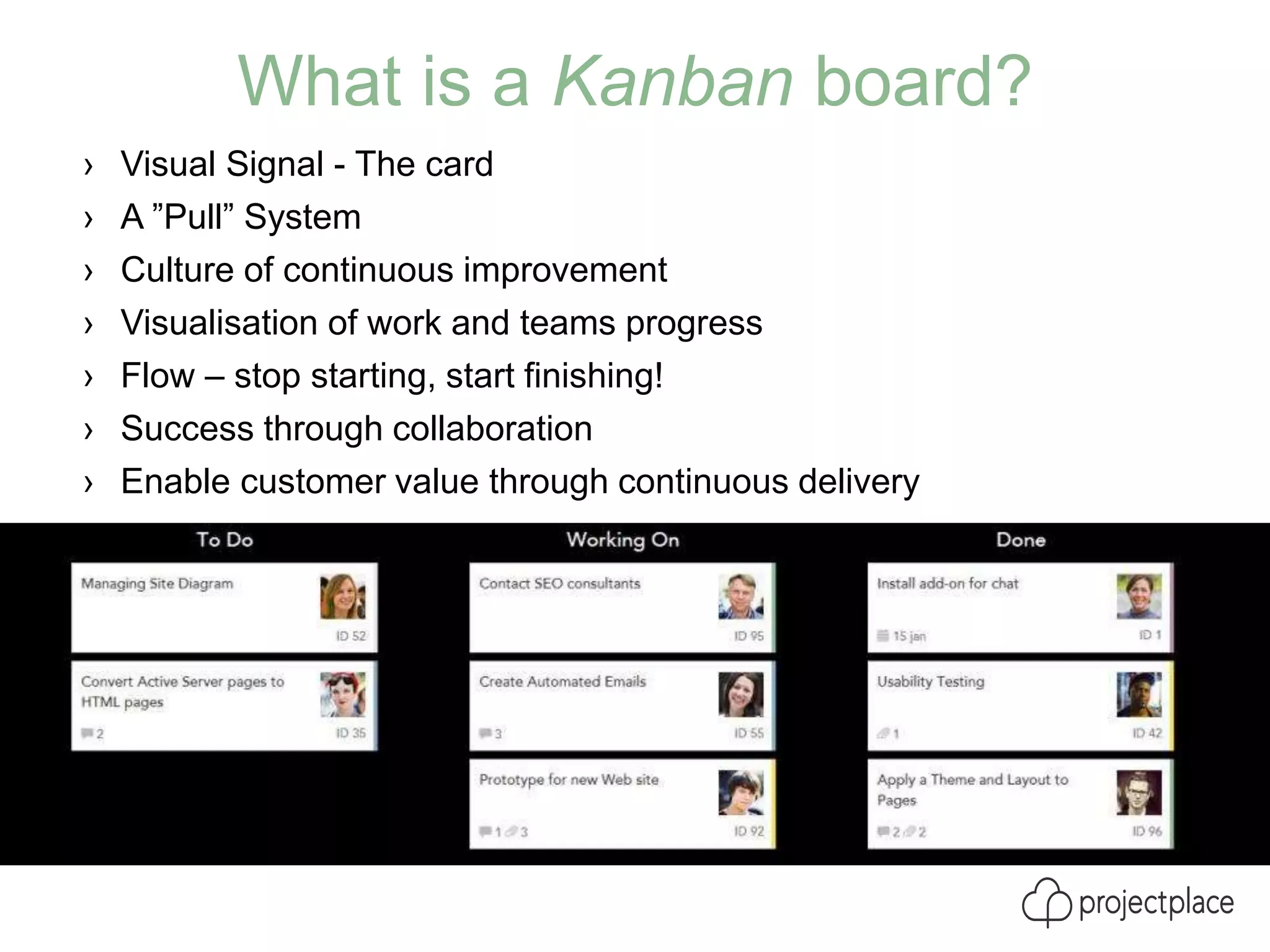 What is a Kanban board?
› Visual Signal - The card
› A ”Pull” System
› Culture of continuous improvement
› Visualisation of work and teams progress
› Flow – stop starting, start finishing!
› Success through collaboration
› Enable customer value through continuous delivery
 