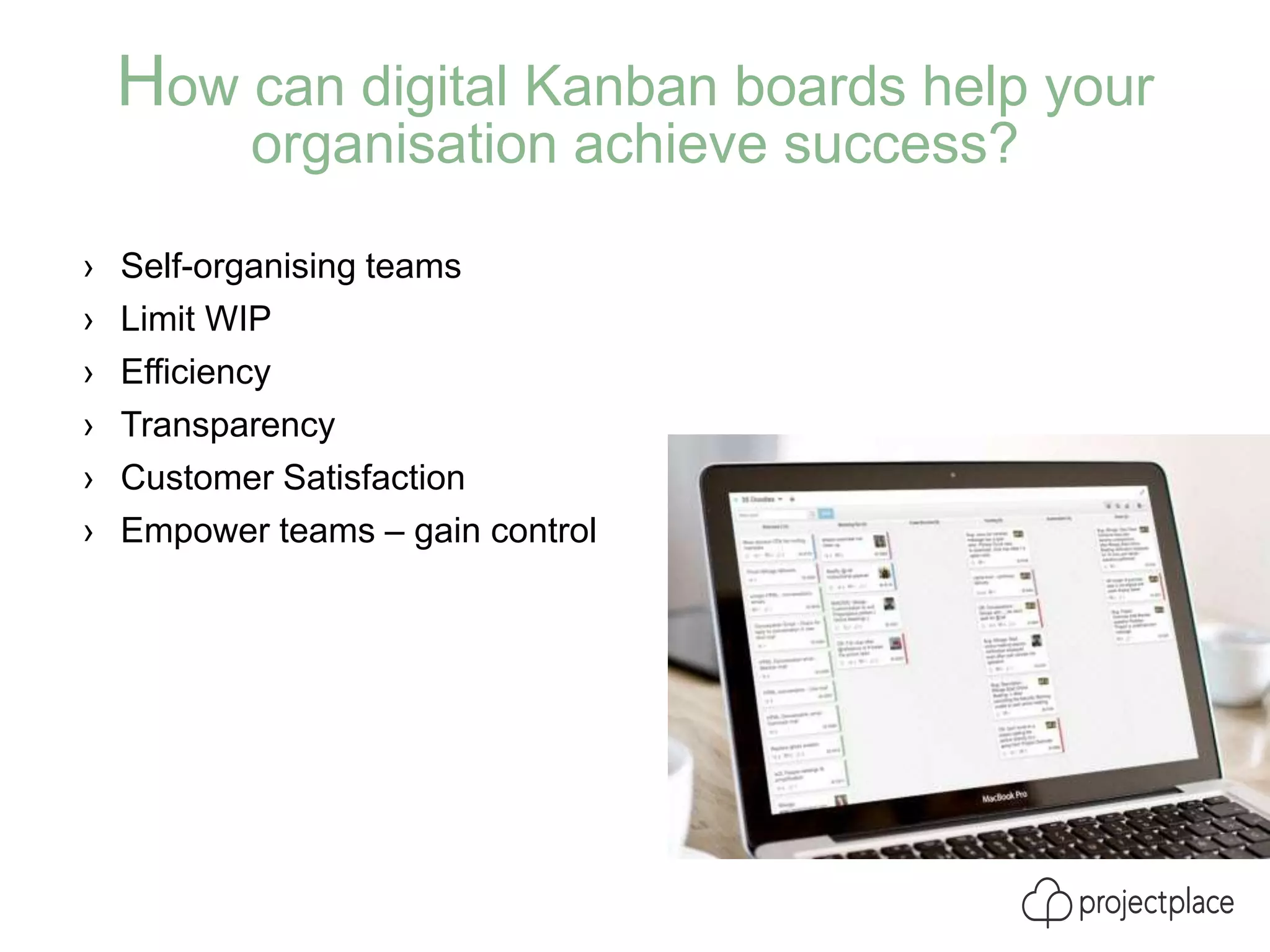How can digital Kanban boards help your
organisation achieve success?
› Self-organising teams
› Limit WIP
› Efficiency
› Transparency
› Customer Satisfaction
› Empower teams – gain control
 