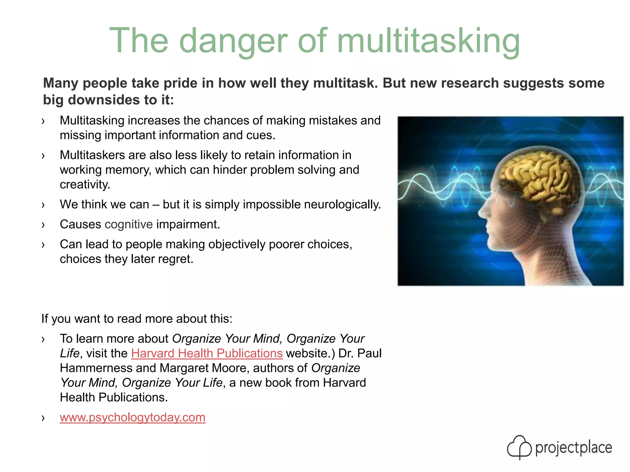 The danger of multitasking
› Multitasking increases the chances of making mistakes and
missing important information and cues.
› Multitaskers are also less likely to retain information in
working memory, which can hinder problem solving and
creativity.
› We think we can – but it is simply impossible neurologically.
› Causes cognitive impairment.
› Can lead to people making objectively poorer choices,
choices they later regret.
If you want to read more about this:
› To learn more about Organize Your Mind, Organize Your
Life, visit the Harvard Health Publications website.) Dr. Paul
Hammerness and Margaret Moore, authors of Organize
Your Mind, Organize Your Life, a new book from Harvard
Health Publications.
› www.psychologytoday.com
Many people take pride in how well they multitask. But new research suggests some
big downsides to it:
 