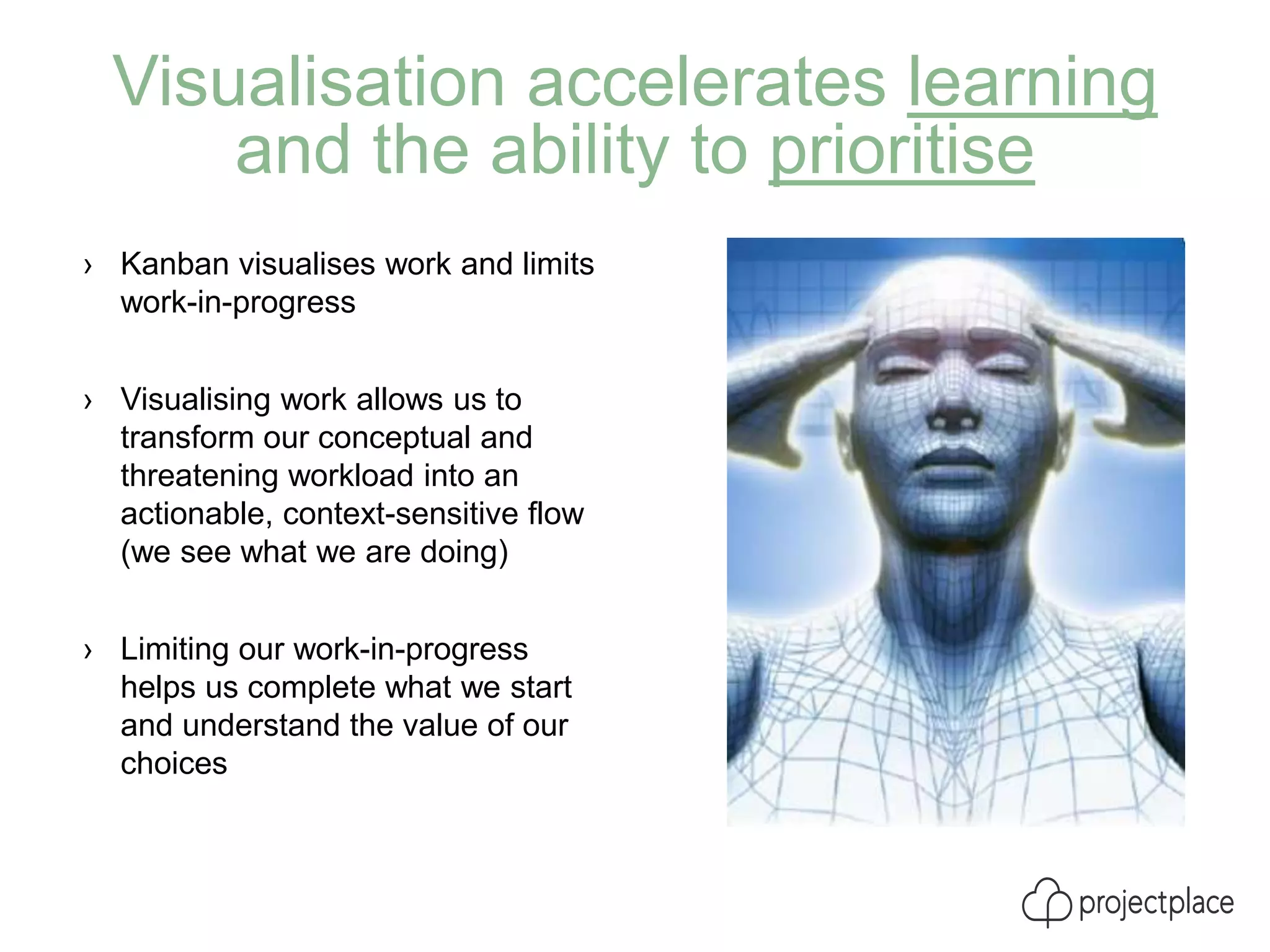 Visualisation accelerates learning
and the ability to prioritise
› Kanban visualises work and limits
work-in-progress
› Visualising work allows us to
transform our conceptual and
threatening workload into an
actionable, context-sensitive flow
(we see what we are doing)
› Limiting our work-in-progress
helps us complete what we start
and understand the value of our
choices
 