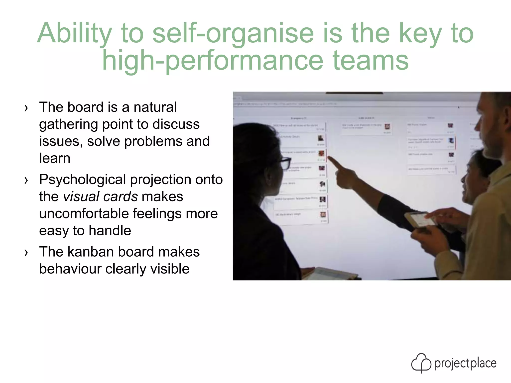 Ability to self-organise is the key to
high-performance teams
› The board is a natural
gathering point to discuss
issues, solve problems and
learn
› Psychological projection onto
the visual cards makes
uncomfortable feelings more
easy to handle
› The kanban board makes
behaviour clearly visible
 