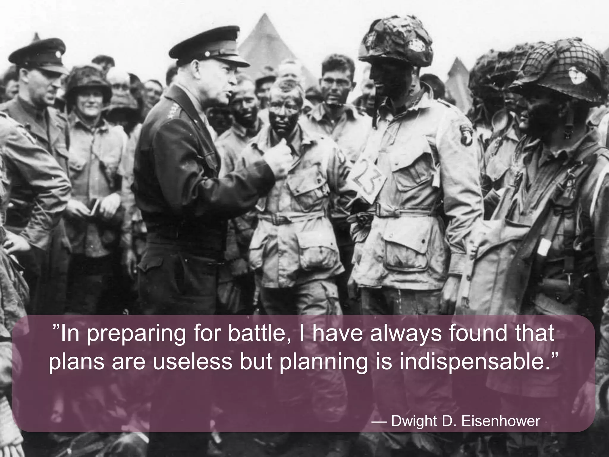 ”In preparing for battle, I have always found that
plans are useless but planning is indispensable.”
— Dwight D. Eisenhower
 