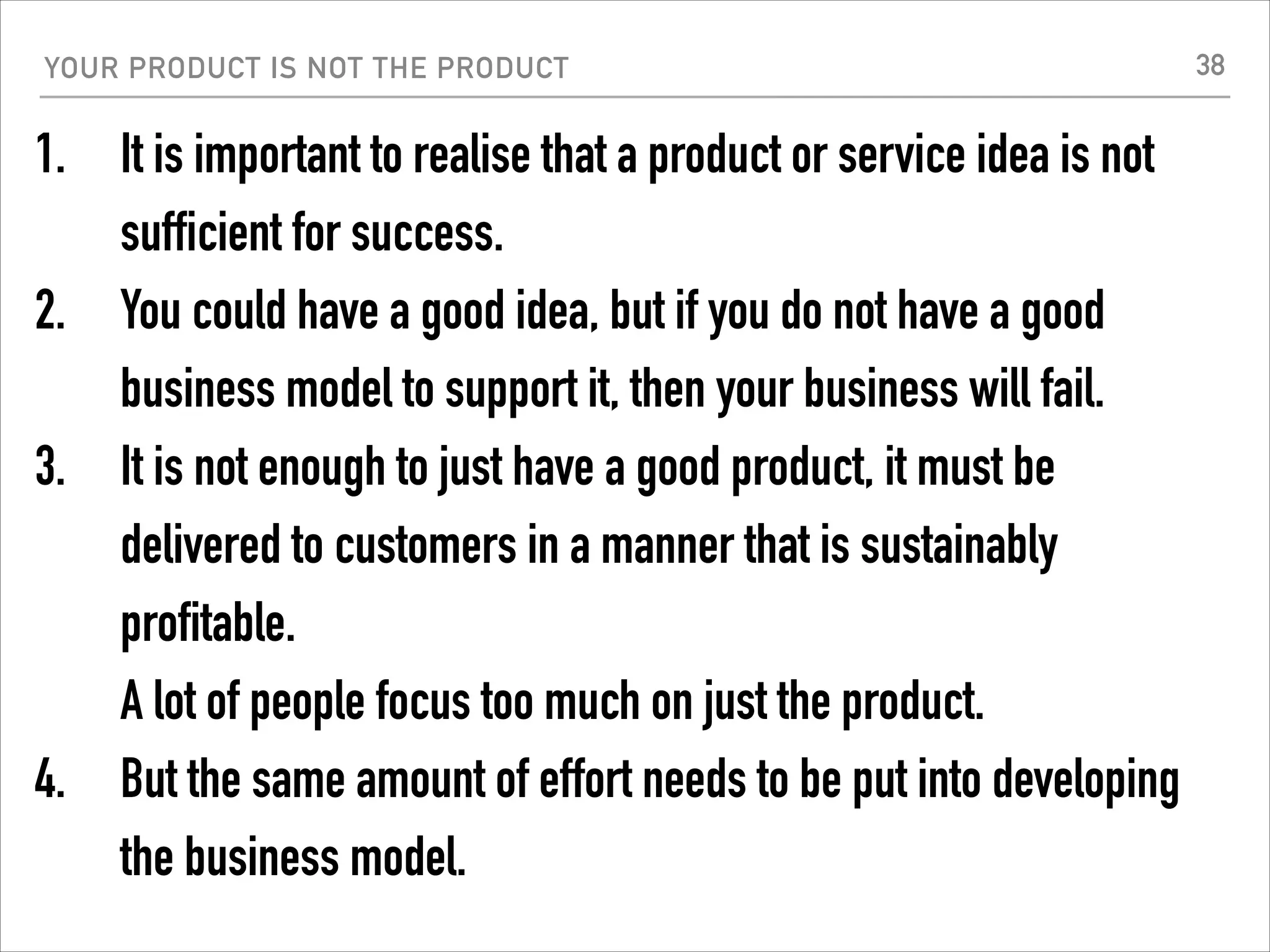 YOUR PRODUCT IS NOT THE PRODUCT
1. It is important to realise that a product or service idea is not
sufficient for success.
2. You could have a good idea, but if you do not have a good
business model to support it, then your business will fail.
3. It is not enough to just have a good product, it must be
delivered to customers in a manner that is sustainably
profitable.  
A lot of people focus too much on just the product.
4. But the same amount of effort needs to be put into developing
the business model.
38
 