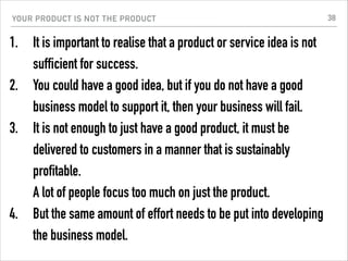 YOUR PRODUCT IS NOT THE PRODUCT
1. It is important to realise that a product or service idea is not
sufficient for success.
2. You could have a good idea, but if you do not have a good
business model to support it, then your business will fail.
3. It is not enough to just have a good product, it must be
delivered to customers in a manner that is sustainably
profitable.  
A lot of people focus too much on just the product.
4. But the same amount of effort needs to be put into developing
the business model.
38
 
