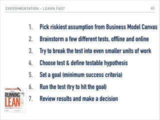 EXPERIMENTATION - LEARN FAST
1. Pick riskiest assumption from Business Model Canvas
2. Brainstorm a few different tests, offline and online
3. Try to break the test into even smaller units of work
4. Choose test & define testable hypothesis
5. Set a goal (minimum success criteria)
6. Run the test (try to hit the goal)
7. Review results and make a decision
43
 