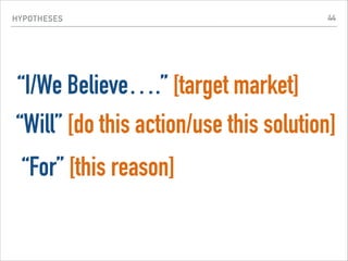HYPOTHESES
“I/We Believe….” [target market]
“Will” [do this action/use this solution]
“For” [this reason]
44
 