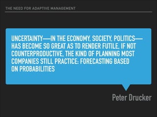 UNCERTAINTY—IN THE ECONOMY, SOCIETY, POLITICS—
HAS BECOME SO GREAT AS TO RENDER FUTILE, IF NOT
COUNTERPRODUCTIVE, THE KIND OF PLANNING MOST
COMPANIES STILL PRACTICE: FORECASTING BASED  
ON PROBABILITIES 
Peter Drucker
THE NEED FOR ADAPTIVE MANAGEMENT
 