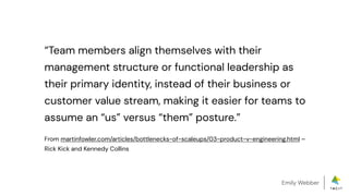 Emily Webber
“Team members align themselves with their
management structure or functional leadership as
their primary identity, instead of their business or
customer value stream, making it easier for teams to
assume an “us” versus “them” posture.”
From martinfowler.com/articles/bottlenecks-of-scaleups/03-product-v-engineering.html –
Rick Kick and Kennedy Collins
 