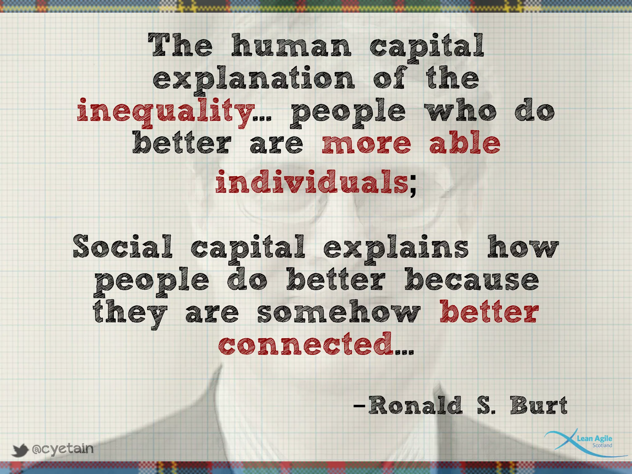 @cyetain
The human capital
explanation of the
inequality... people who do
better are more able
individuals;
Social capital explains how
people do better because
they are somehow better
connected...
-Ronald S. Burt
 