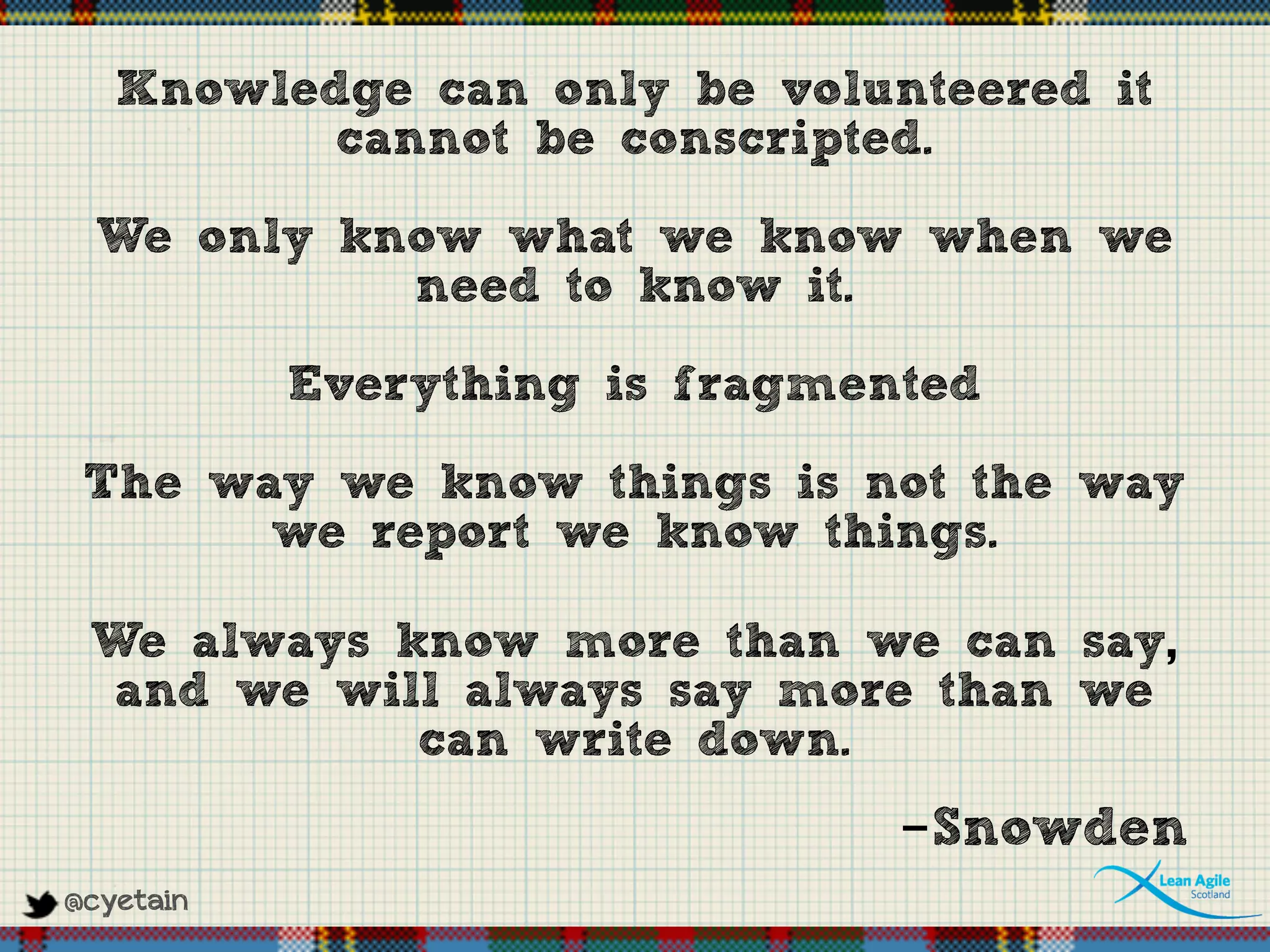 @cyetain
Knowledge can only be volunteered it
cannot be conscripted.
We only know what we know when we
need to know it.
Everything is fragmented
The way we know things is not the way
we report we know things.
We always know more than we can say,
and we will always say more than we
can write down.
-Snowden
 