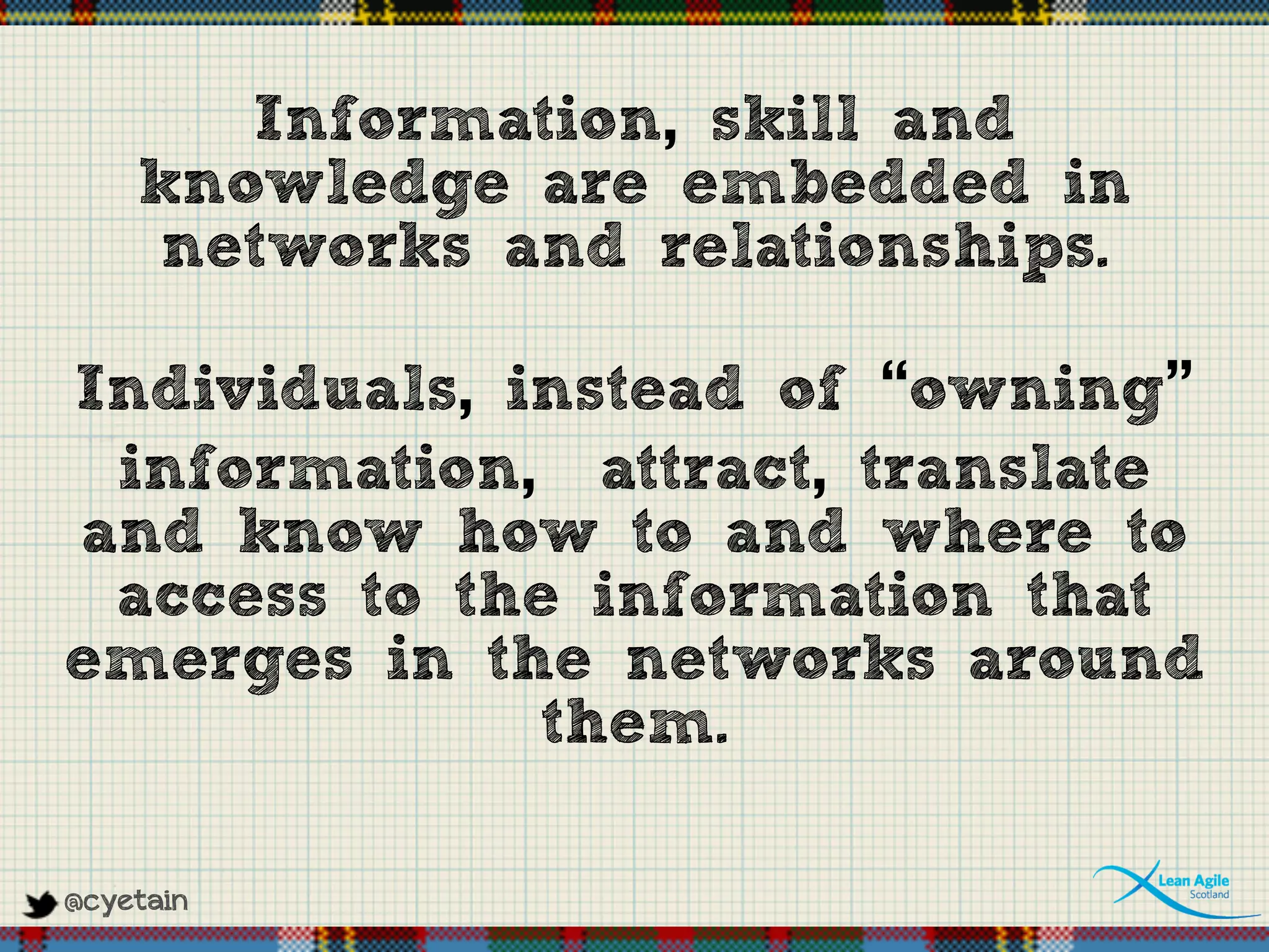 @cyetain
Information, skill and
knowledge are embedded in
networks and relationships.
Individuals, instead of “owning”
information, attract, translate
and know how to and where to
access to the information that
emerges in the networks around
them.
 