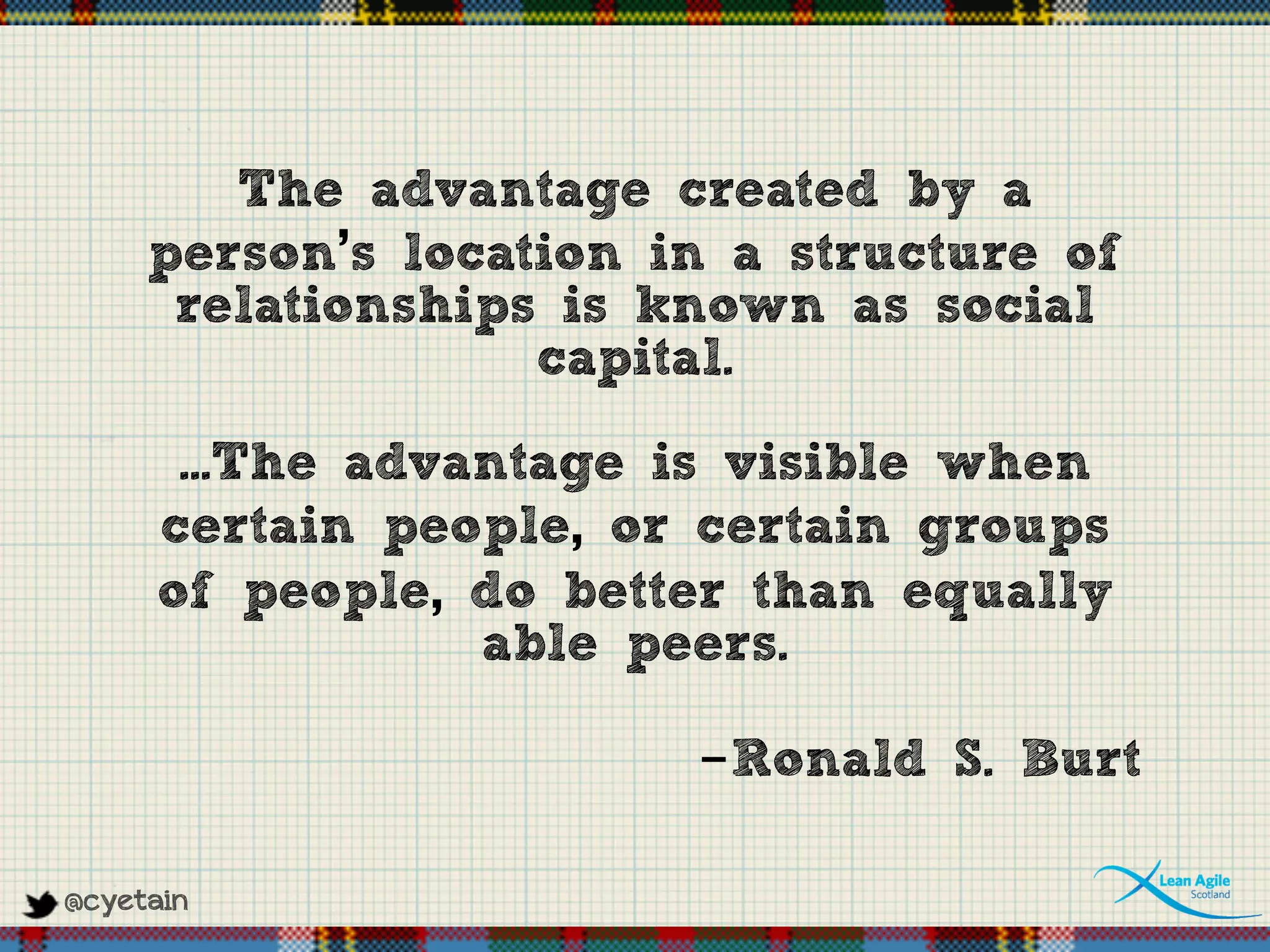 @cyetain
The advantage created by a
person’s location in a structure of
relationships is known as social
capital.
...The advantage is visible when
certain people, or certain groups
of people, do better than equally
able peers.
-Ronald S. Burt
 