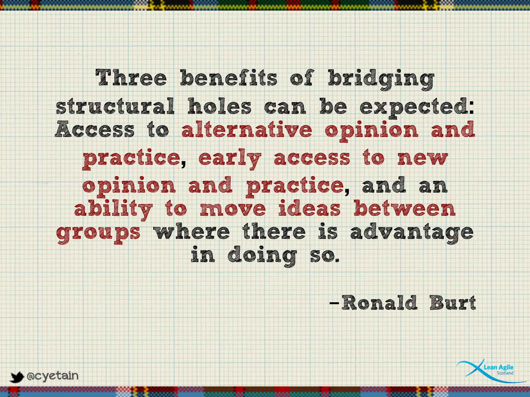 @cyetain
Three benefits of bridging
structural holes can be expected:
Access to alternative opinion and
practice, early access to new
opinion and practice, and an
ability to move ideas between
groups where there is advantage
in doing so.
-Ronald Burt
 