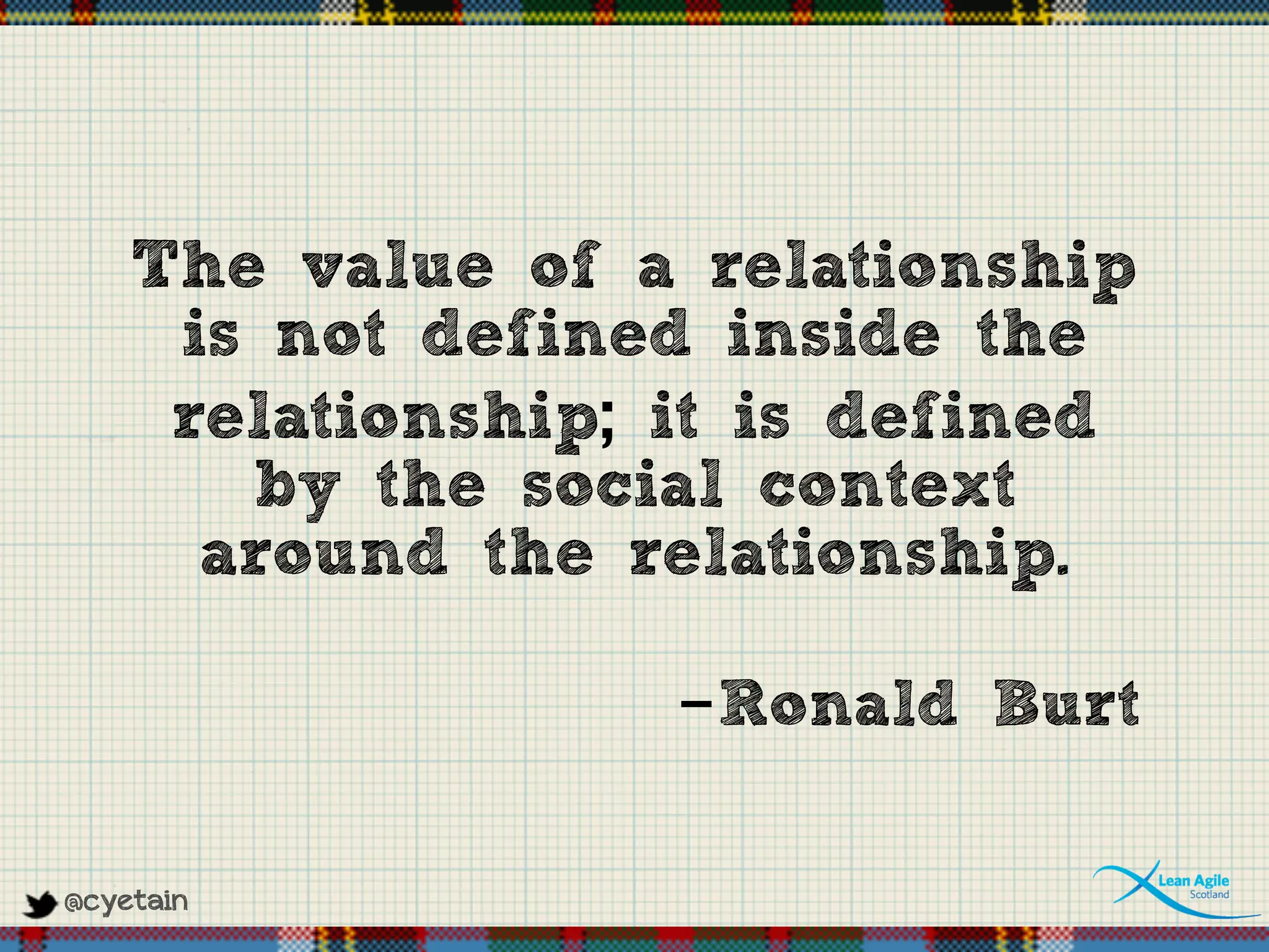 @cyetain
The value of a relationship
is not defined inside the
relationship; it is defined
by the social context
around the relationship.
-Ronald Burt
 