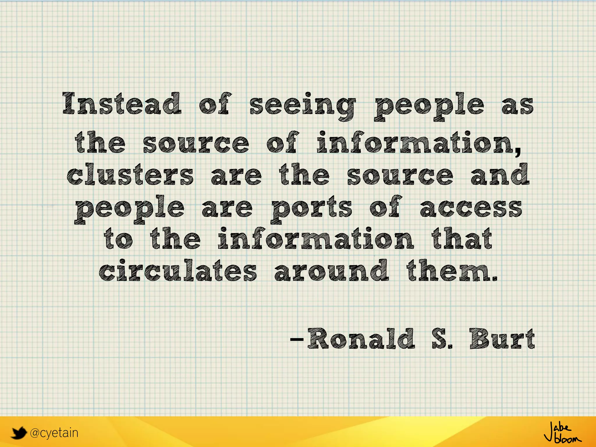 @cyetain
Instead of seeing people as
the source of information,
clusters are the source and
people are ports of access
to the information that
circulates around them.
-Ronald S. Burt
 