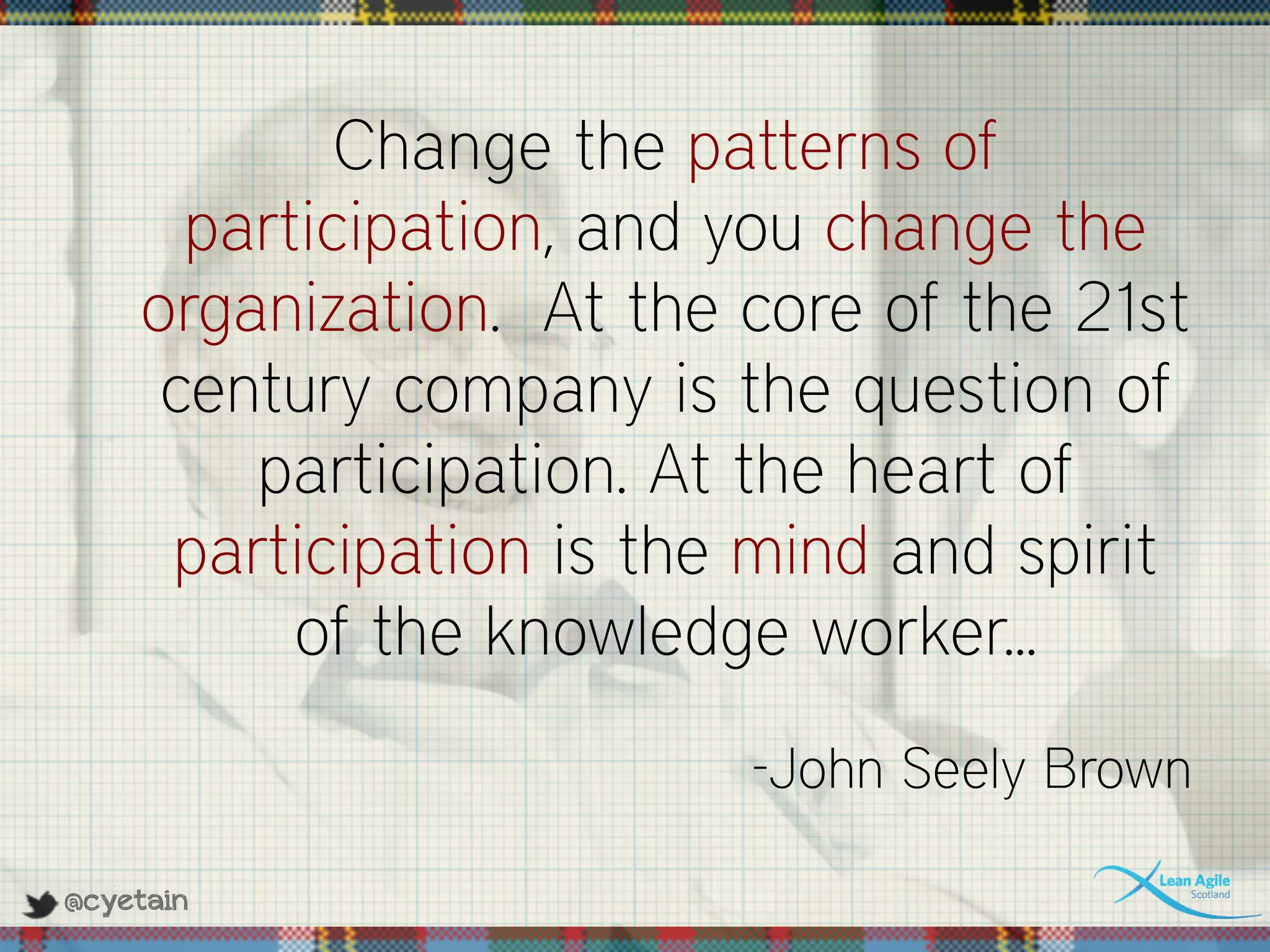 @cyetain
Change the patterns of
participation, and you change the
organization. At the core of the 21st
century company is the question of
participation. At the heart of
participation is the mind and spirit
of the knowledge worker...
-John Seely Brown
 