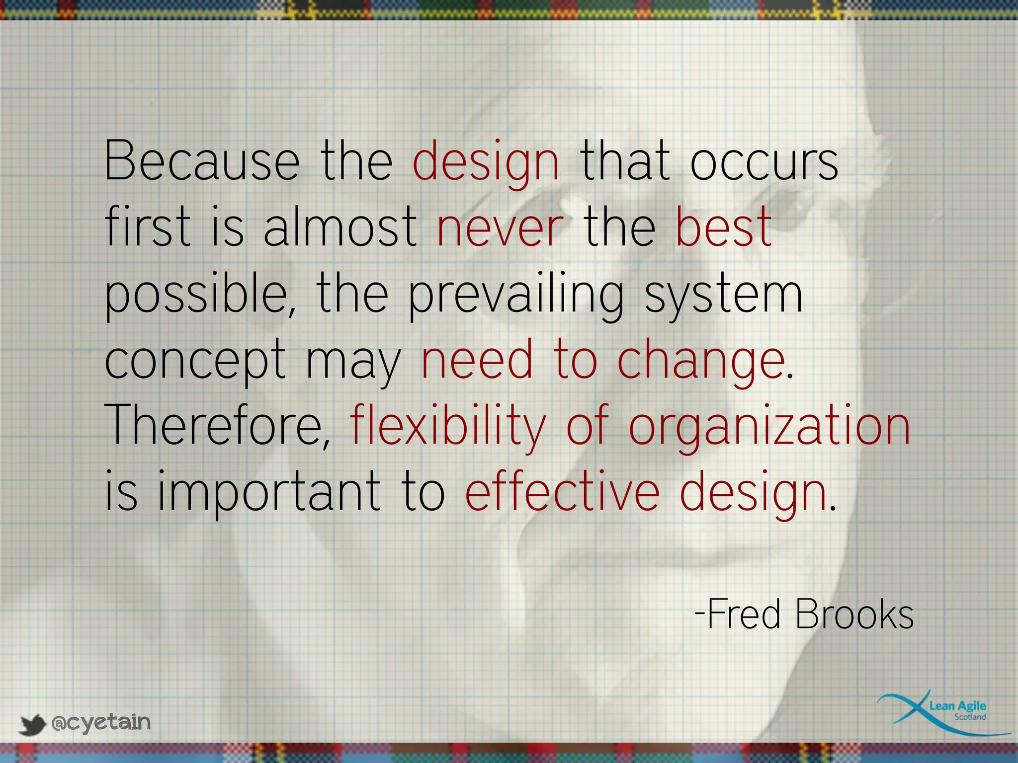 @cyetain
Because the design that occurs
first is almost never the best
possible, the prevailing system
concept may need to change.
Therefore, flexibility of organization
is important to effective design.
-Fred Brooks
 
