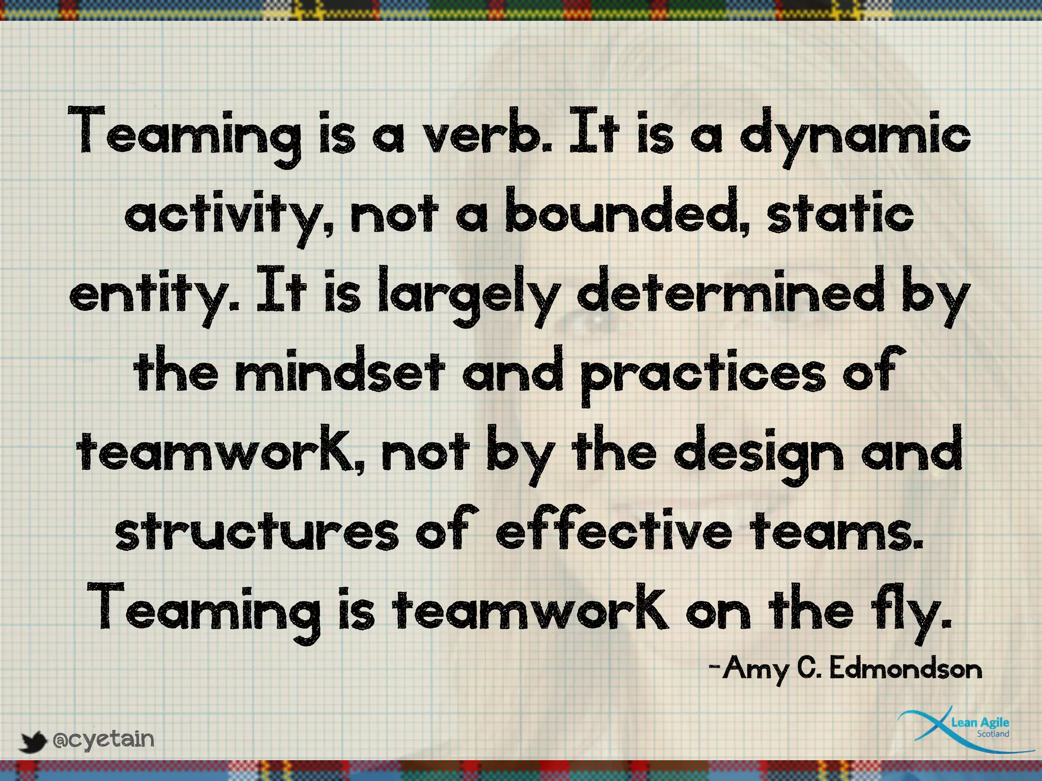 @cyetain
Teaming is a verb. It is a dynamic
activity, not a bounded, static
entity. It is largely determined by
the mindset and practices of
teamwork, not by the design and
structures of effective teams.
Teaming is teamwork on the fly.
-Amy C. Edmondson
 