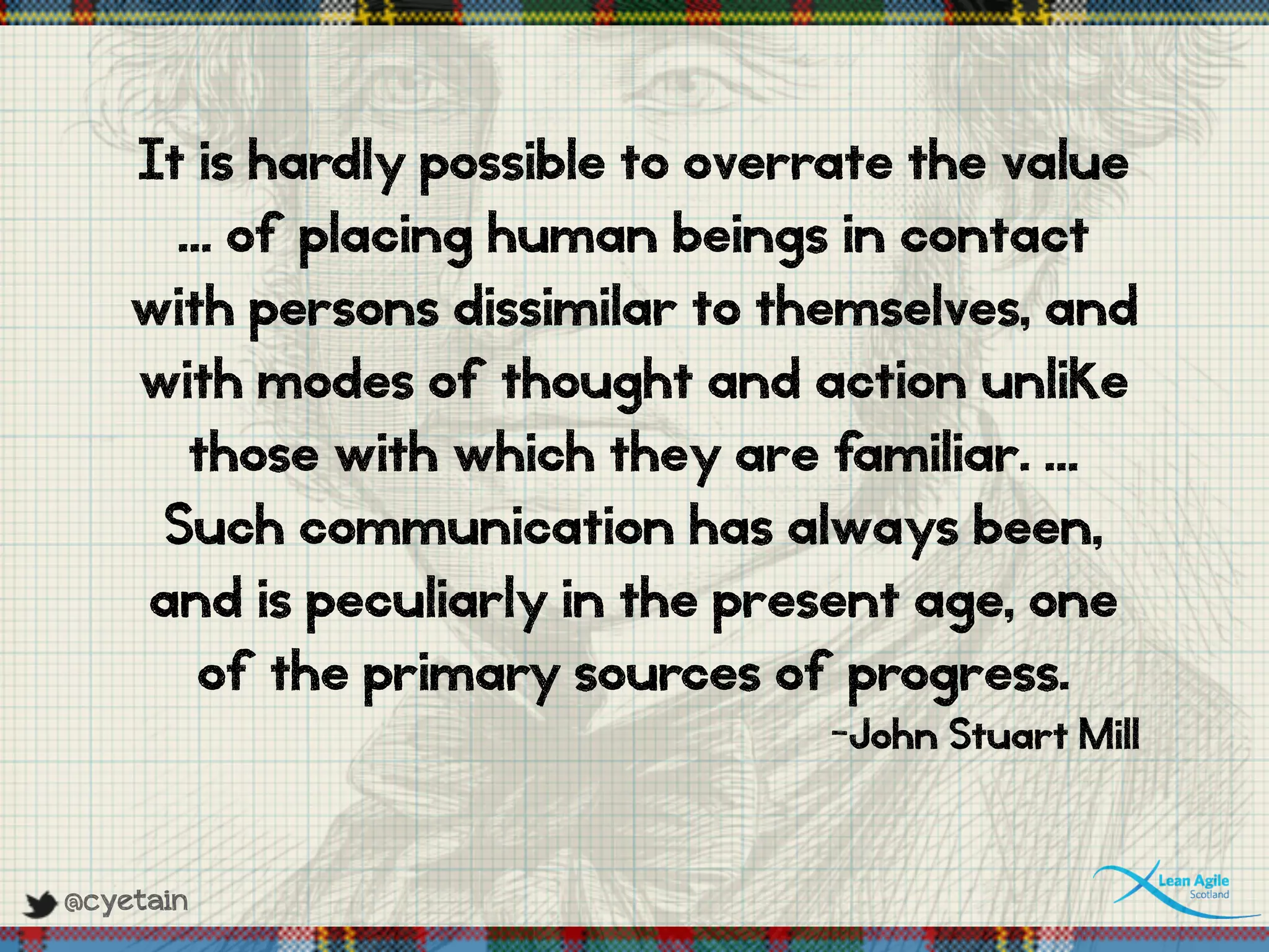 @cyetain
It is hardly possible to overrate the value
… of placing human beings in contact
with persons dissimilar to themselves, and
with modes of thought and action unlike
those with which they are familiar. …
Such communication has always been,
and is peculiarly in the present age, one
of the primary sources of progress.
-John Stuart Mill
 