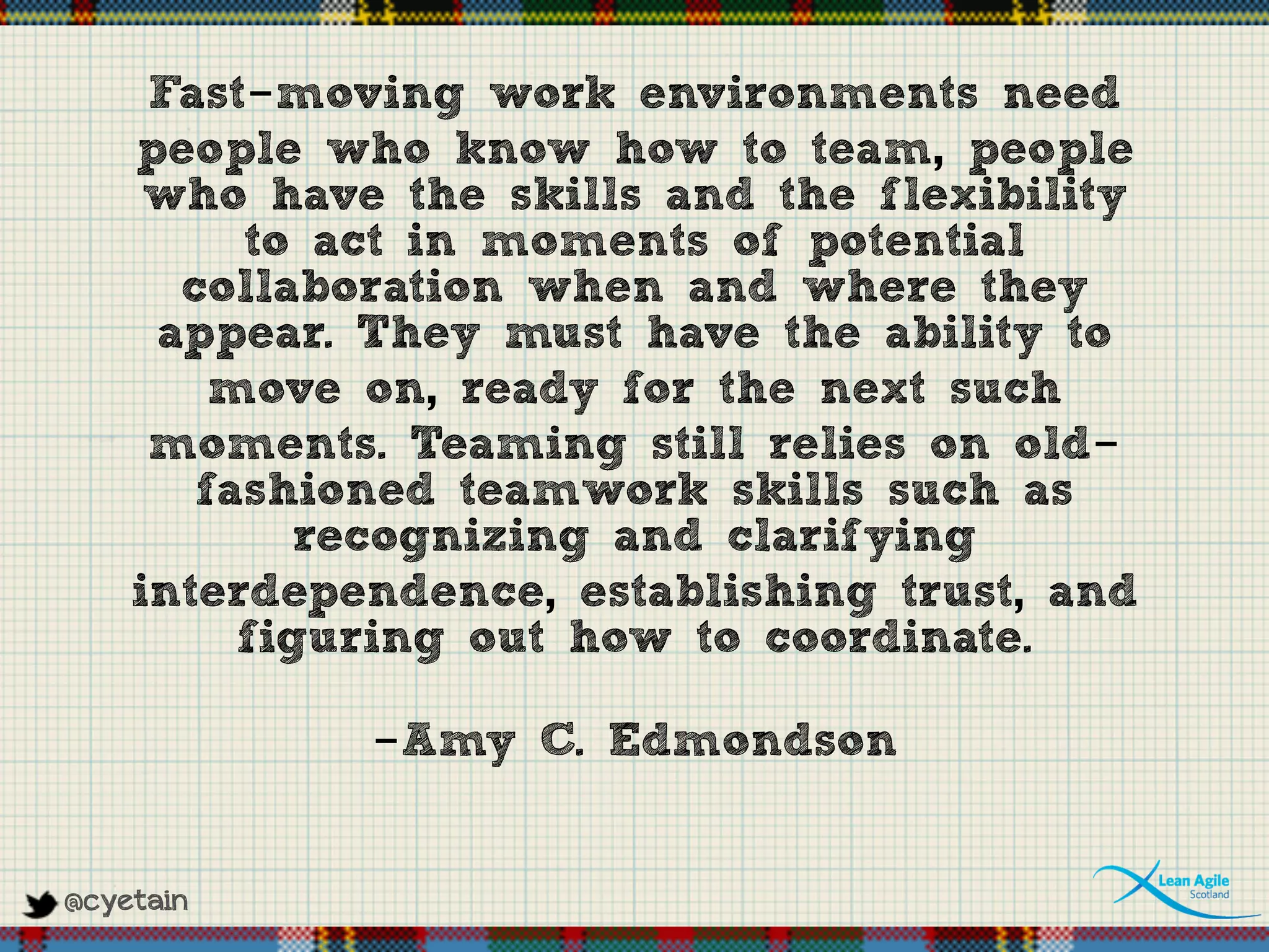 @cyetain
Fast-moving work environments need
people who know how to team, people
who have the skills and the flexibility
to act in moments of potential
collaboration when and where they
appear. They must have the ability to
move on, ready for the next such
moments. Teaming still relies on old-
fashioned teamwork skills such as
recognizing and clarifying
interdependence, establishing trust, and
figuring out how to coordinate.
-Amy C. Edmondson
 