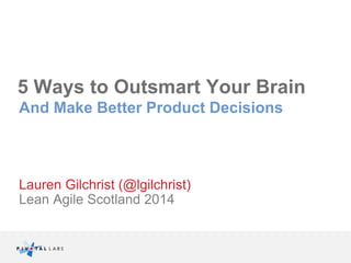 5 Ways to Outsmart Your Brain 
And Make Better Product Decisions 
Lauren Gilchrist (@lgilchrist) 
Lean Agile Scotland 2014 
 