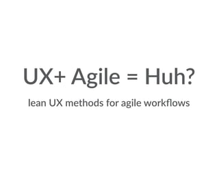 lean UX methods for agile workﬂows
UX+ Agile = Huh?
 