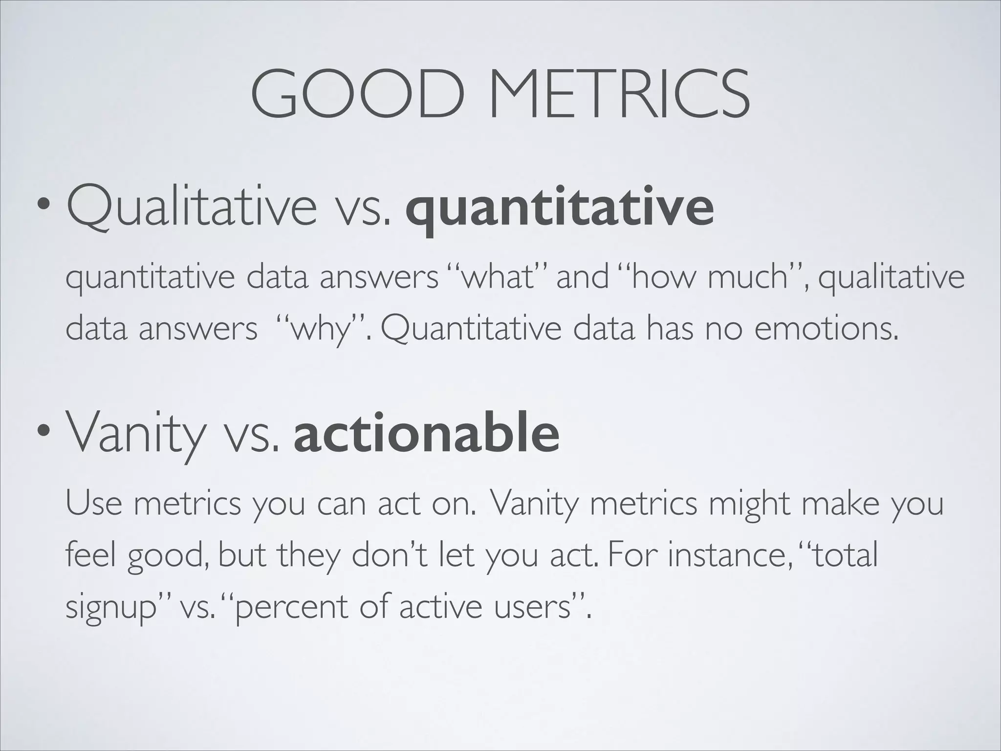 GOOD METRICS
• Qualitative

vs. quantitative 

quantitative data answers “what” and “how much”, qualitative
data answers “why”. Quantitative data has no emotions.	


• Vanity

vs. actionable 

Use metrics you can act on. Vanity metrics might make you
feel good, but they don’t let you act. For instance, “total
signup” vs. “percent of active users”.

 