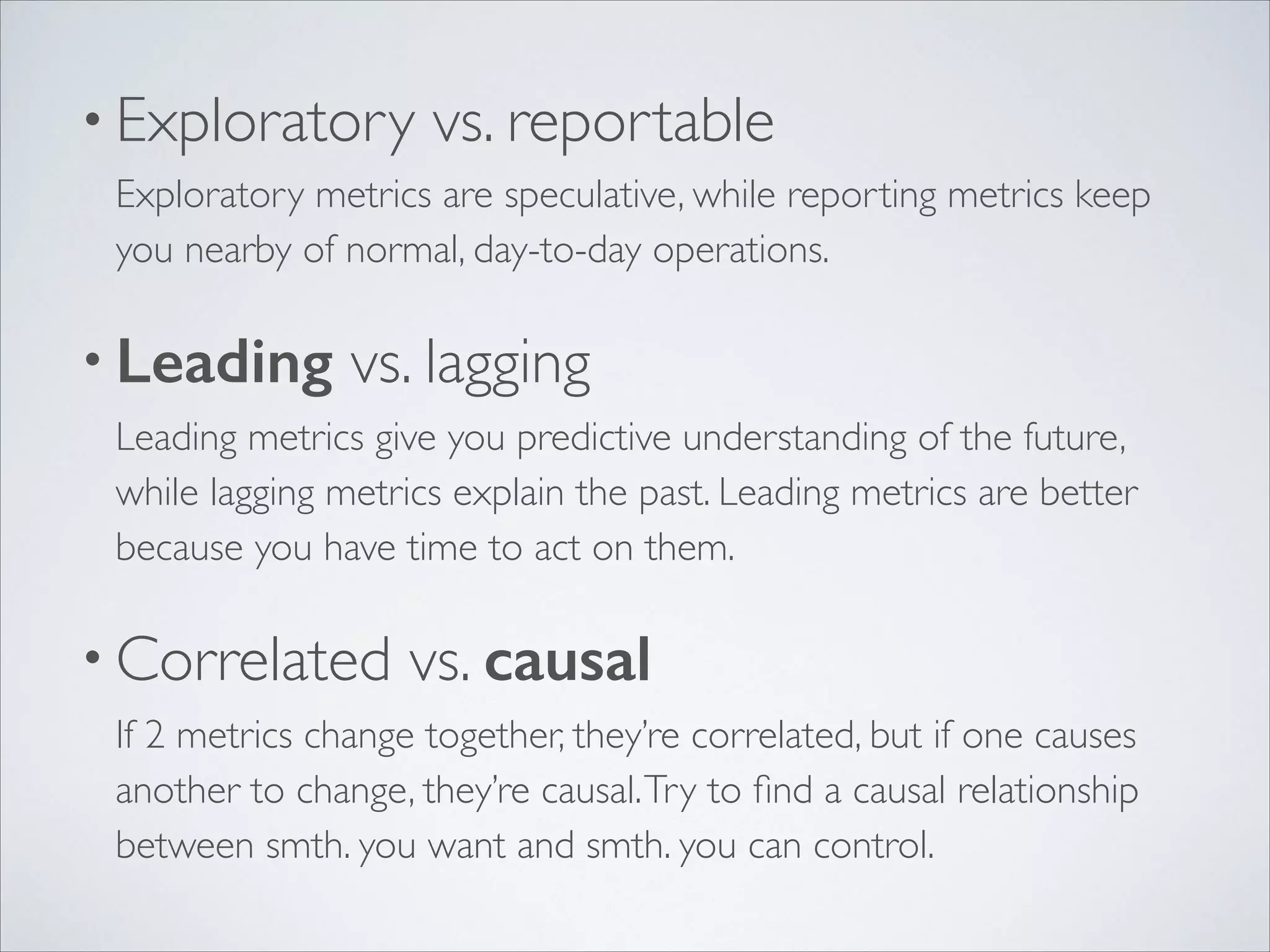 • Exploratory

vs. reportable 

Exploratory metrics are speculative, while reporting metrics keep
you nearby of normal, day-to-day operations. 	


• Leading

vs. lagging 

Leading metrics give you predictive understanding of the future,
while lagging metrics explain the past. Leading metrics are better
because you have time to act on them.	


• Correlated

vs. causal 

If 2 metrics change together, they’re correlated, but if one causes
another to change, they’re causal. Try to ﬁnd a causal relationship
between smth. you want and smth. you can control.

 