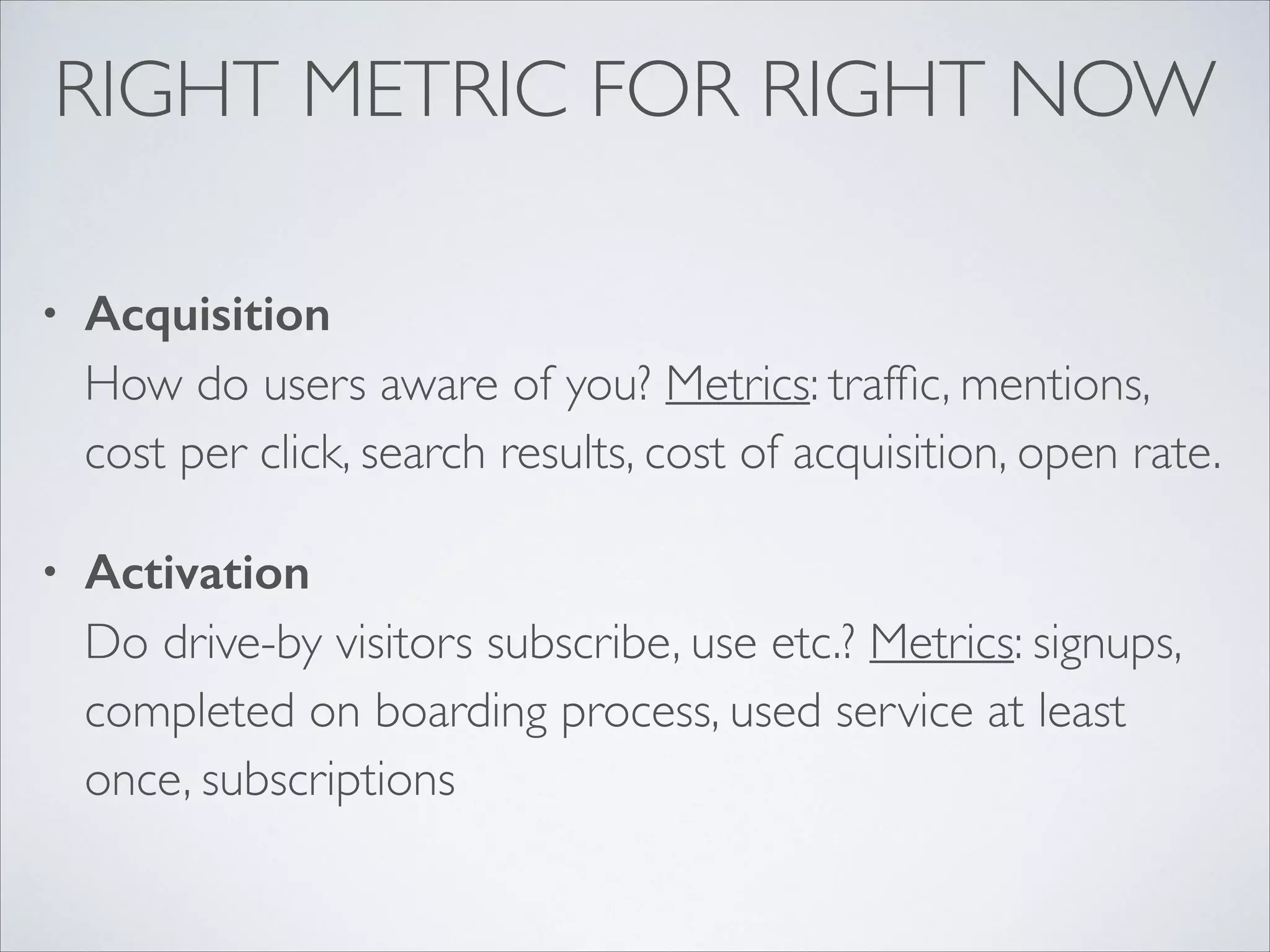 RIGHT METRIC FOR RIGHT NOW
•

Acquisition 
How do users aware of you? Metrics: trafﬁc, mentions,
cost per click, search results, cost of acquisition, open rate.	


•

Activation 
Do drive-by visitors subscribe, use etc.? Metrics: signups,
completed on boarding process, used service at least
once, subscriptions 

 