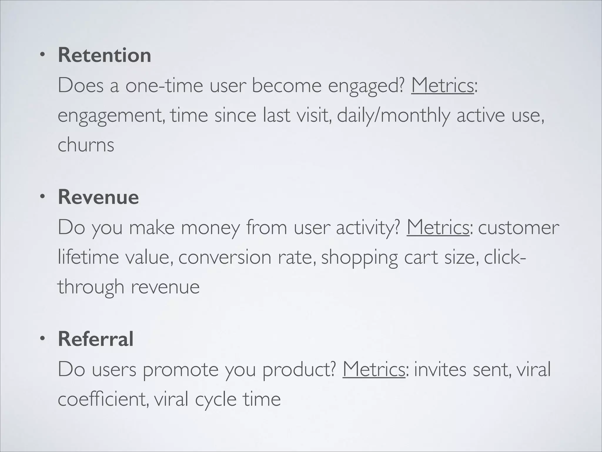 •

Retention 
Does a one-time user become engaged? Metrics:
engagement, time since last visit, daily/monthly active use,
churns	


•

Revenue 
Do you make money from user activity? Metrics: customer
lifetime value, conversion rate, shopping cart size, clickthrough revenue	


•

Referral 
Do users promote you product? Metrics: invites sent, viral
coefﬁcient, viral cycle time

 