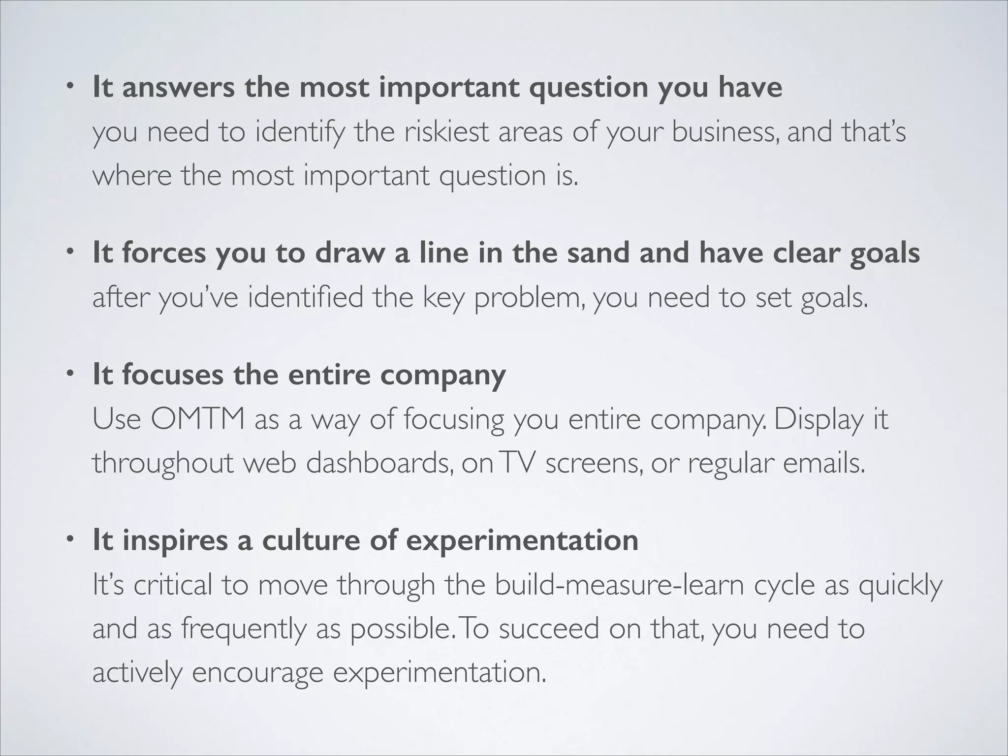 •

It answers the most important question you have 
you need to identify the riskiest areas of your business, and that’s
where the most important question is.	


•

It forces you to draw a line in the sand and have clear goals 
after you’ve identiﬁed the key problem, you need to set goals.	


•

It focuses the entire company 
Use OMTM as a way of focusing you entire company. Display it
throughout web dashboards, on TV screens, or regular emails.	


•

It inspires a culture of experimentation 
It’s critical to move through the build-measure-learn cycle as quickly
and as frequently as possible. To succeed on that, you need to
actively encourage experimentation.

 