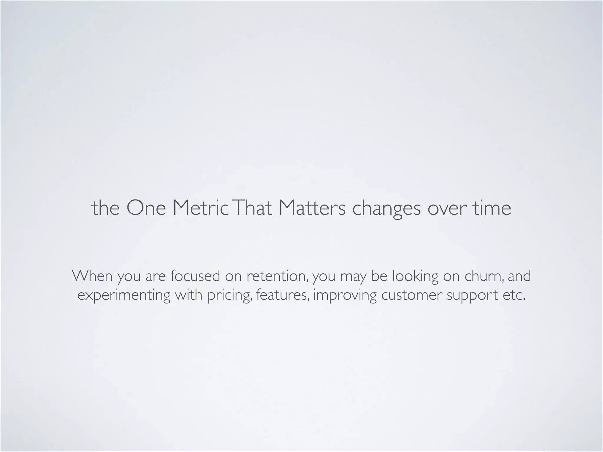 the One Metric That Matters changes over time
When you are focused on retention, you may be looking on churn, and
experimenting with pricing, features, improving customer support etc.

 