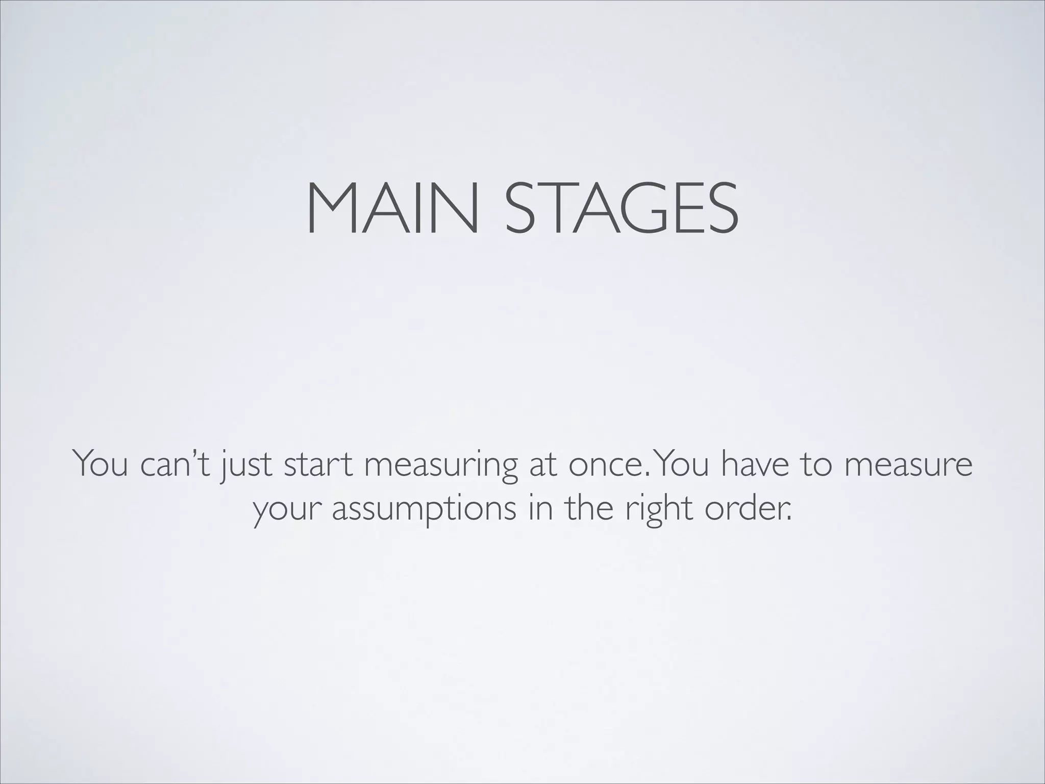MAIN STAGES

You can’t just start measuring at once. You have to measure
your assumptions in the right order.

 