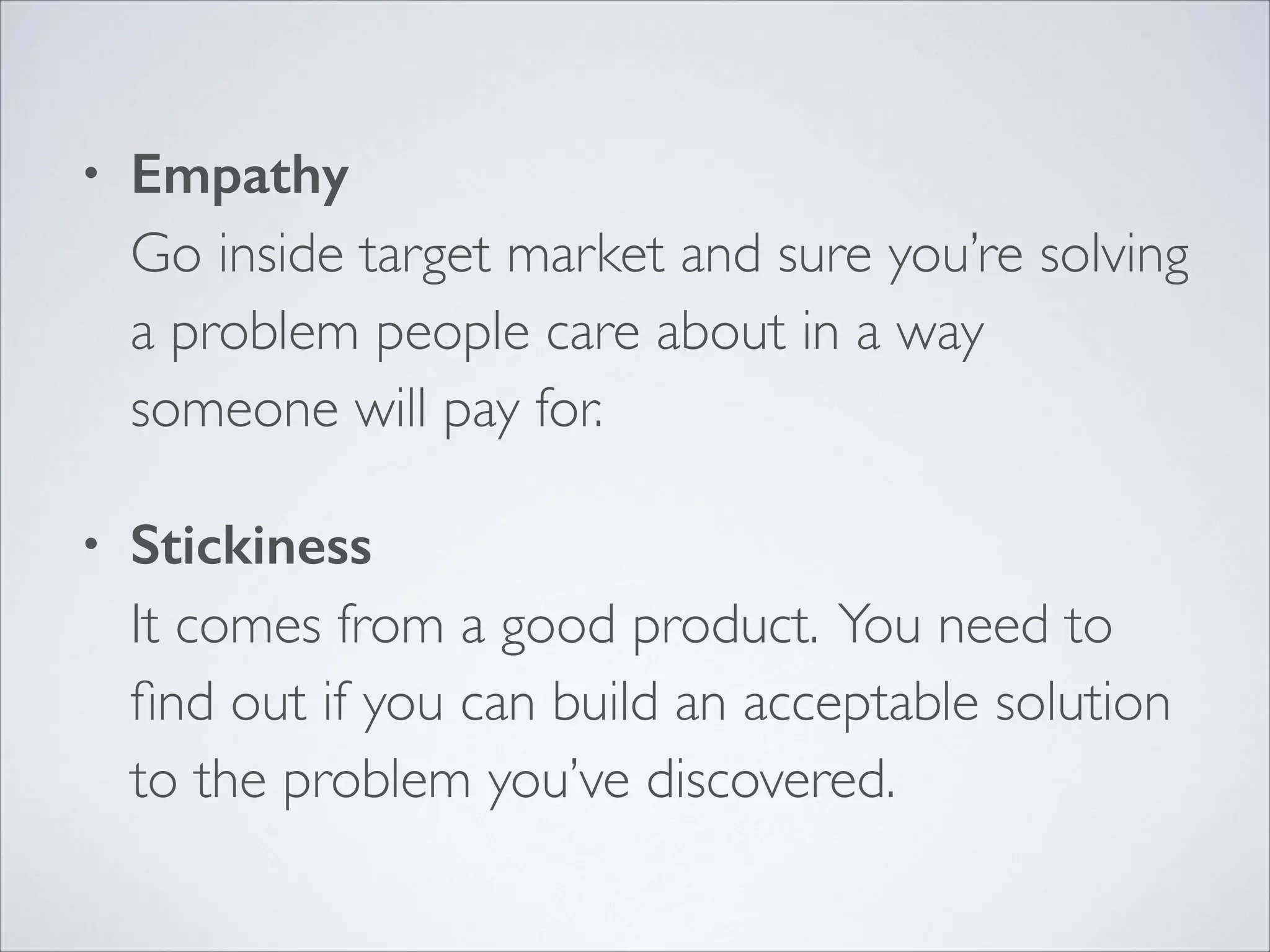 •

Empathy 
Go inside target market and sure you’re solving
a problem people care about in a way
someone will pay for.	


•

Stickiness 
It comes from a good product. You need to
ﬁnd out if you can build an acceptable solution
to the problem you’ve discovered.

 