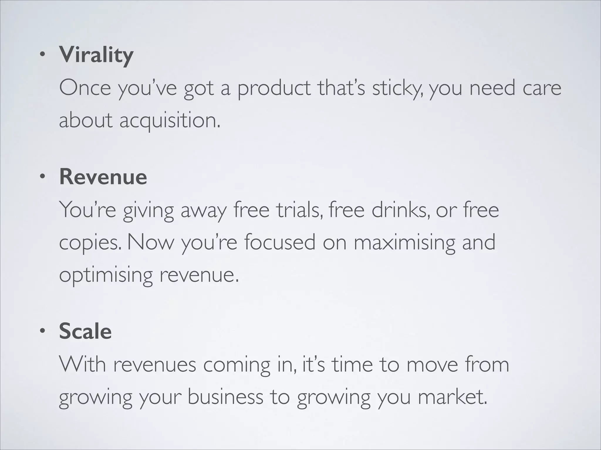 •

Virality 
Once you’ve got a product that’s sticky, you need care
about acquisition.	


•

Revenue 
You’re giving away free trials, free drinks, or free
copies. Now you’re focused on maximising and
optimising revenue.	


•

Scale 
With revenues coming in, it’s time to move from
growing your business to growing you market.

 