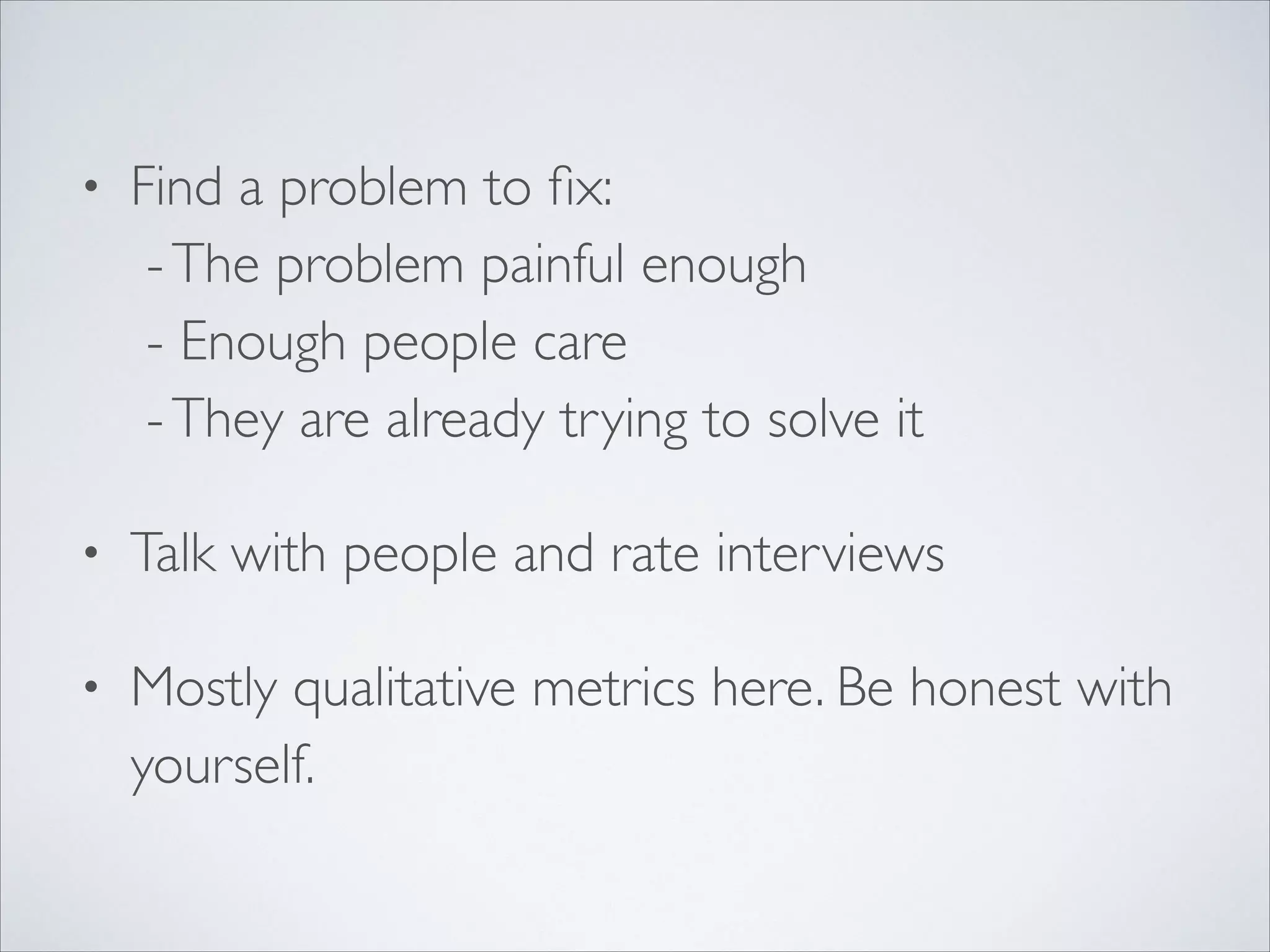 •

Find a problem to ﬁx: 
- The problem painful enough 
- Enough people care 
- They are already trying to solve it	


•

Talk with people and rate interviews	


•

Mostly qualitative metrics here. Be honest with
yourself.

 
