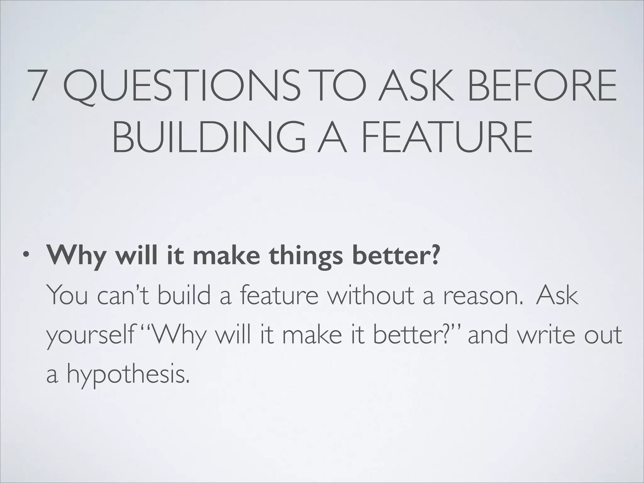 7 QUESTIONS TO ASK BEFORE
BUILDING A FEATURE
•

Why will it make things better? 
You can’t build a feature without a reason. Ask
yourself “Why will it make it better?” and write out
a hypothesis.

 