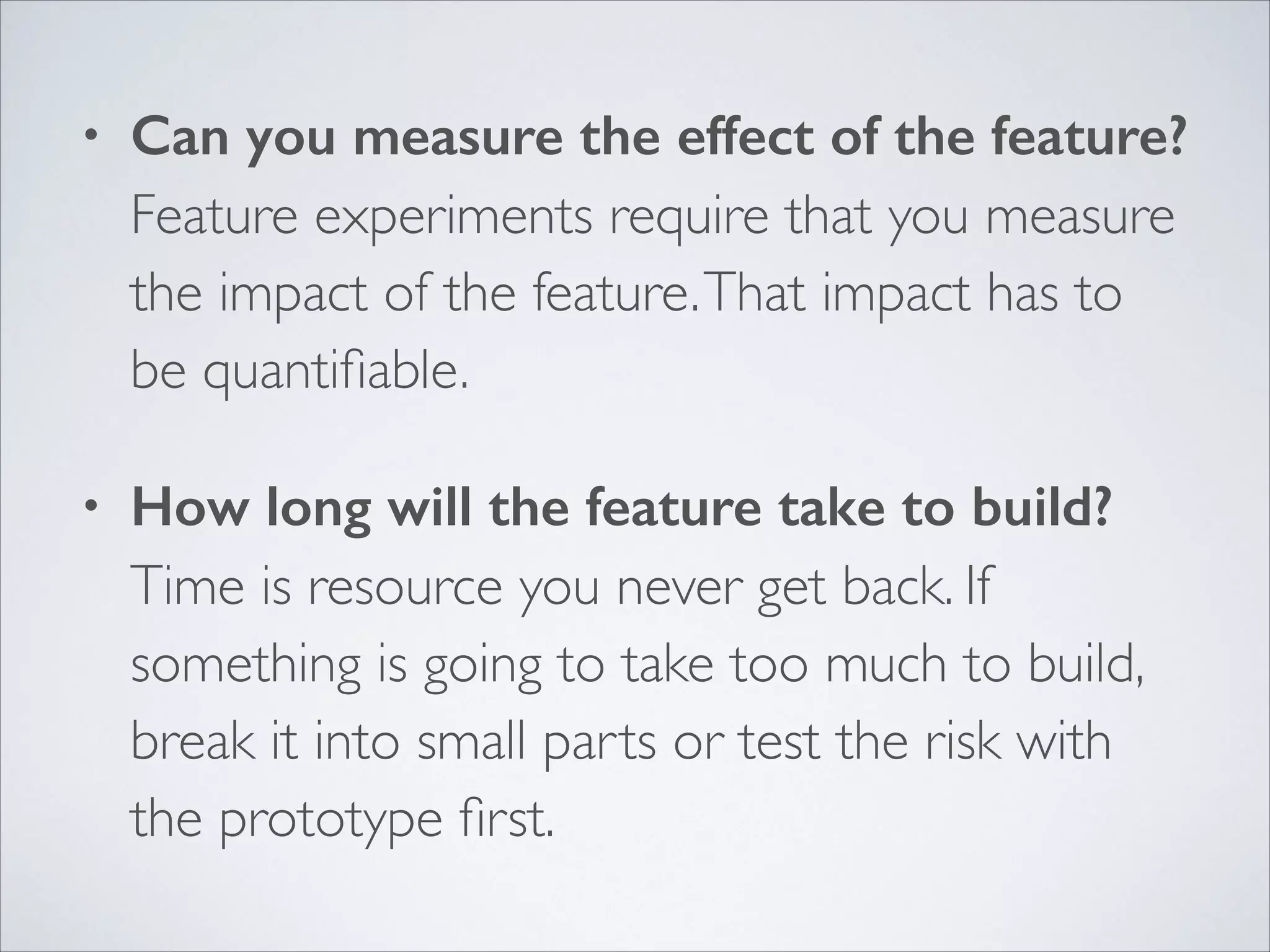 •

Can you measure the effect of the feature? 
Feature experiments require that you measure
the impact of the feature. That impact has to
be quantiﬁable.	


•

How long will the feature take to build? 
Time is resource you never get back. If
something is going to take too much to build,
break it into small parts or test the risk with
the prototype ﬁrst.

 