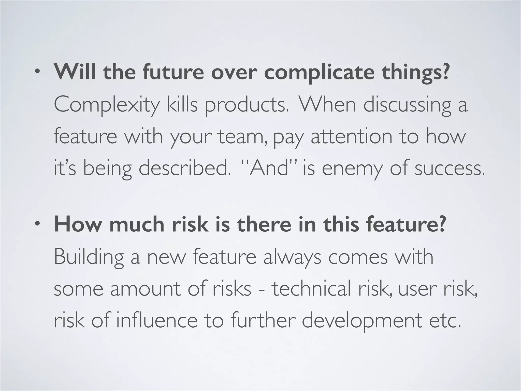 •

Will the future over complicate things? 
Complexity kills products. When discussing a
feature with your team, pay attention to how
it’s being described. “And” is enemy of success.	


•

How much risk is there in this feature? 
Building a new feature always comes with
some amount of risks - technical risk, user risk,
risk of inﬂuence to further development etc.

 