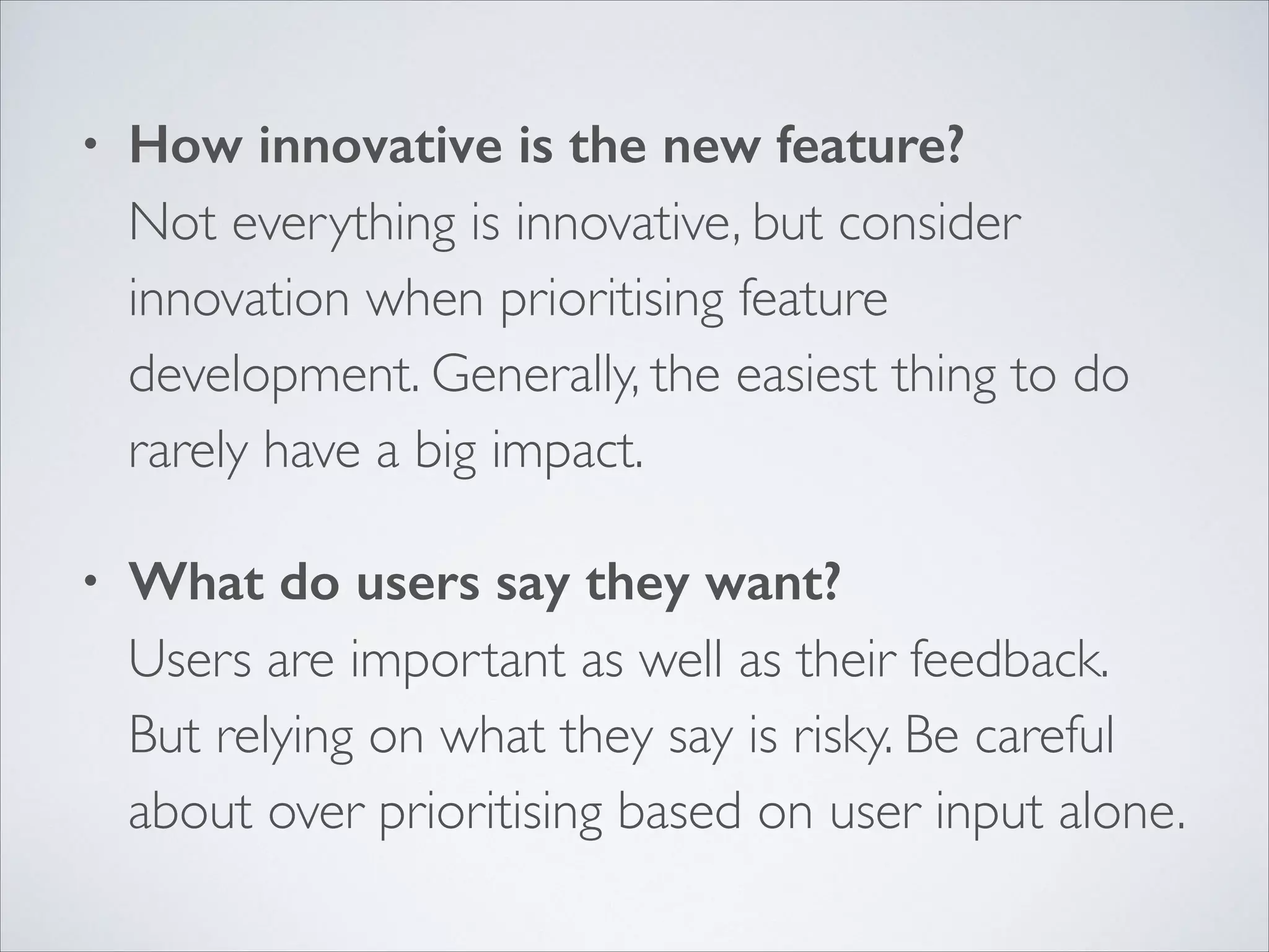 •

How innovative is the new feature? 
Not everything is innovative, but consider
innovation when prioritising feature
development. Generally, the easiest thing to do
rarely have a big impact.	


•

What do users say they want? 
Users are important as well as their feedback.
But relying on what they say is risky. Be careful
about over prioritising based on user input alone.

 
