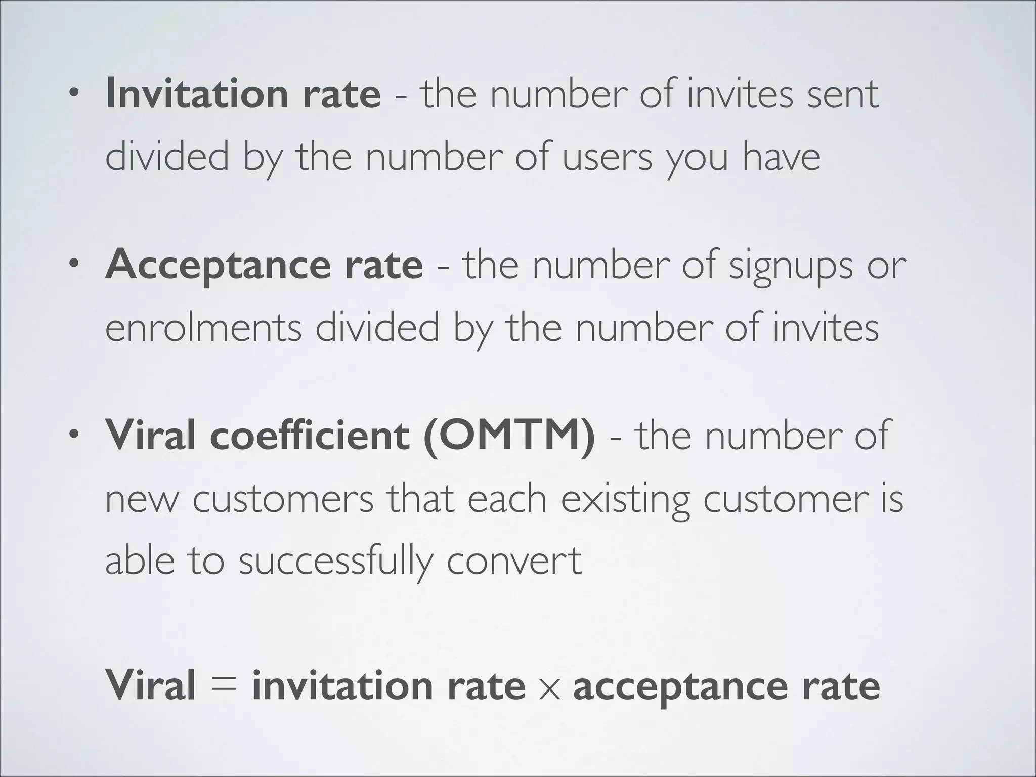 •

Invitation rate - the number of invites sent
divided by the number of users you have	


•

Acceptance rate - the number of signups or
enrolments divided by the number of invites	


•

Viral coefﬁcient (OMTM) - the number of
new customers that each existing customer is
able to successfully convert 
 
Viral = invitation rate x acceptance rate

 