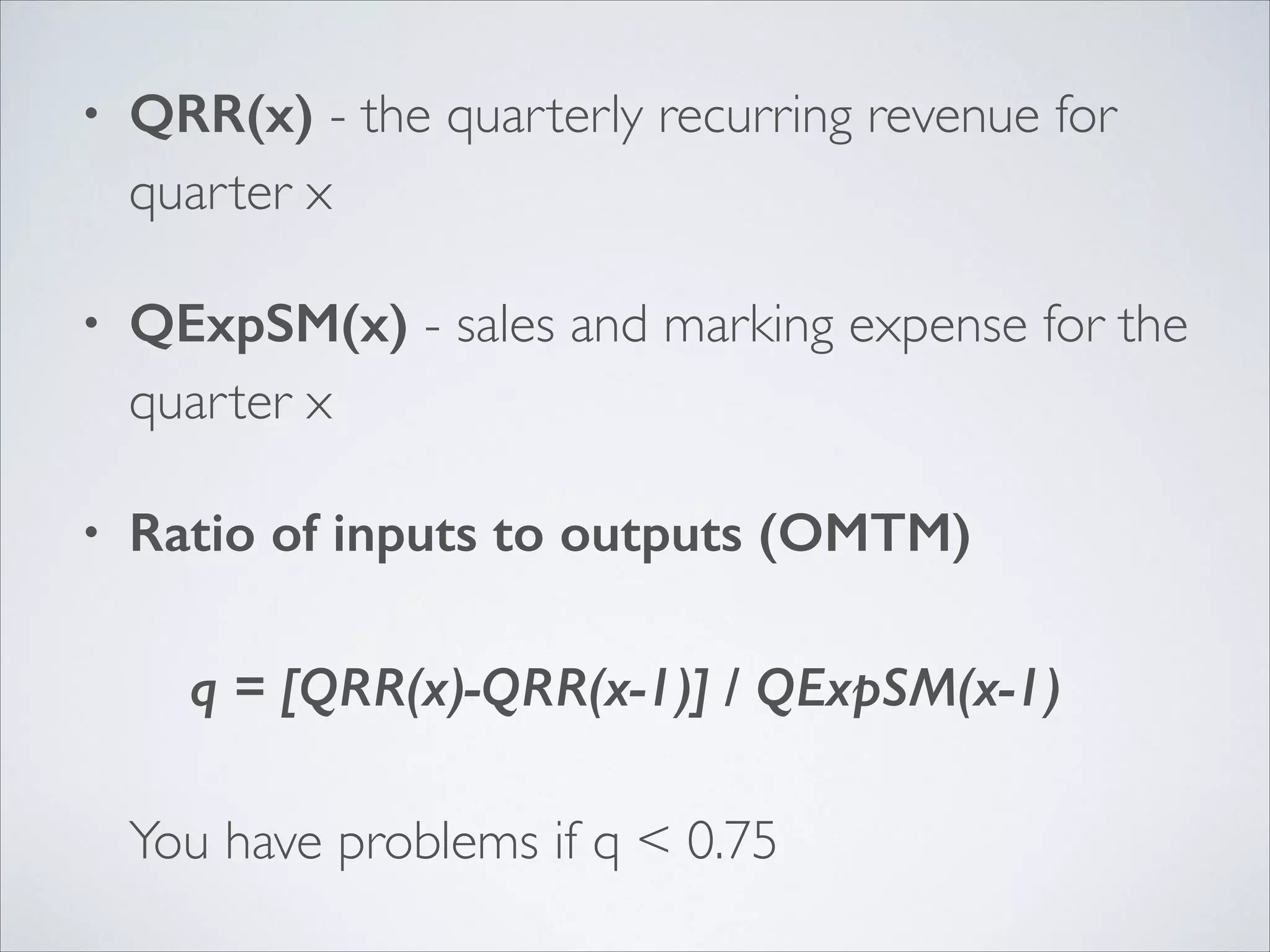 •

QRR(x) - the quarterly recurring revenue for
quarter x	


•

QExpSM(x) - sales and marking expense for the
quarter x	


•

Ratio of inputs to outputs (OMTM) 
 
q = [QRR(x)-QRR(x-1)] / QExpSM(x-1) 
 
You have problems if q < 0.75

 