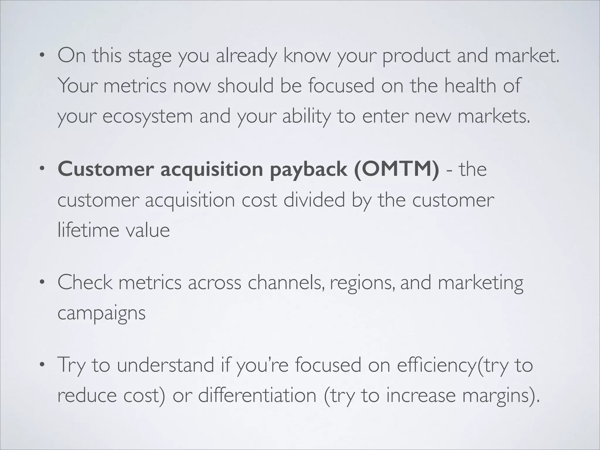 •

On this stage you already know your product and market.
Your metrics now should be focused on the health of
your ecosystem and your ability to enter new markets.	


•

Customer acquisition payback (OMTM) - the
customer acquisition cost divided by the customer
lifetime value	


•

Check metrics across channels, regions, and marketing
campaigns	


•

Try to understand if you’re focused on efﬁciency(try to
reduce cost) or differentiation (try to increase margins).

 
