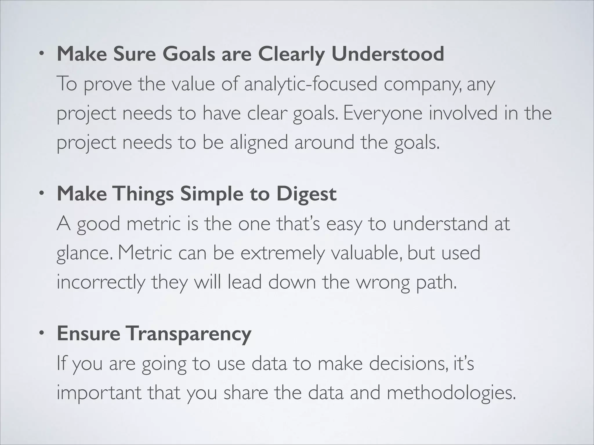 •

Make Sure Goals are Clearly Understood 
To prove the value of analytic-focused company, any
project needs to have clear goals. Everyone involved in the
project needs to be aligned around the goals. 	


•

Make Things Simple to Digest 
A good metric is the one that’s easy to understand at
glance. Metric can be extremely valuable, but used
incorrectly they will lead down the wrong path.	


•

Ensure Transparency 
If you are going to use data to make decisions, it’s
important that you share the data and methodologies.

 