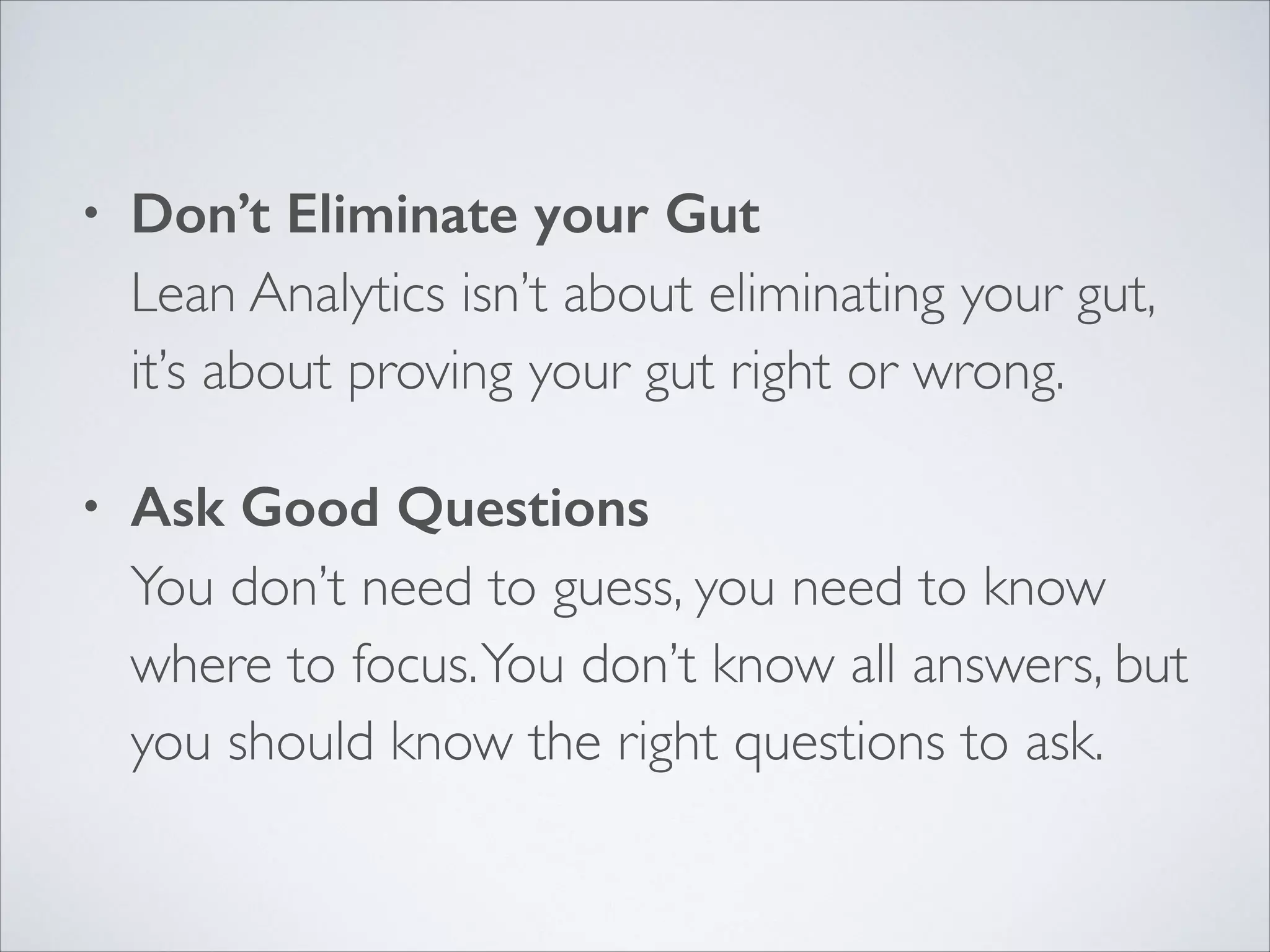 •

Don’t Eliminate your Gut 
Lean Analytics isn’t about eliminating your gut,
it’s about proving your gut right or wrong.	


•

Ask Good Questions 
You don’t need to guess, you need to know
where to focus. You don’t know all answers, but
you should know the right questions to ask.

 