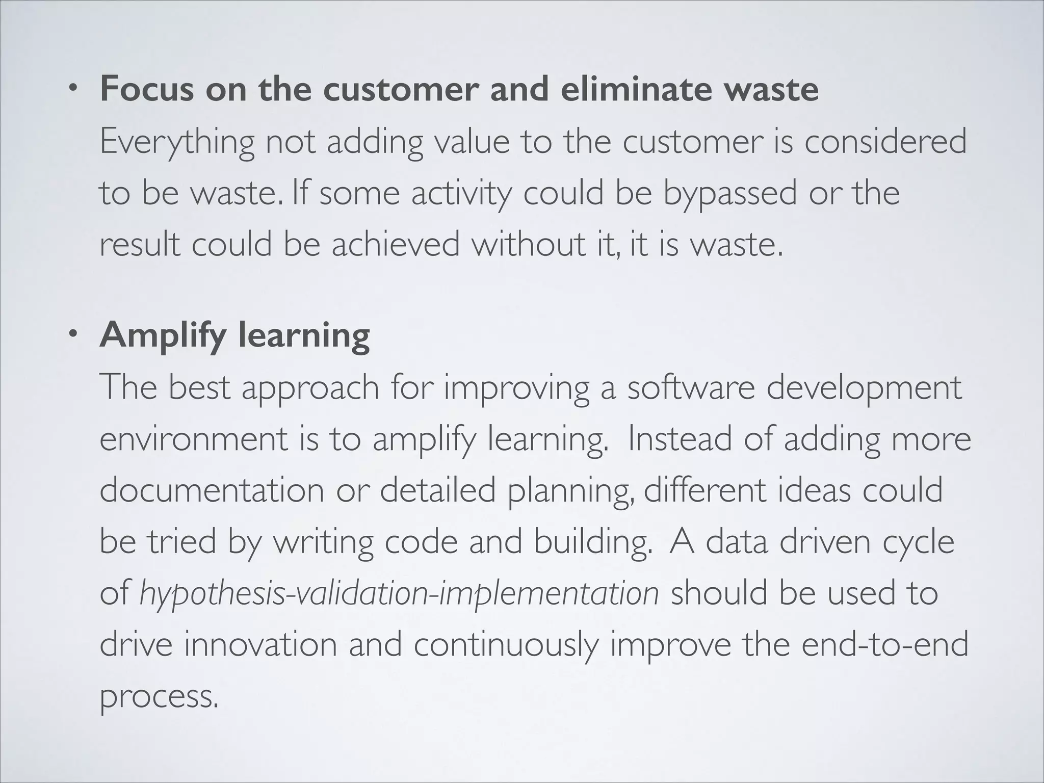•

Focus on the customer and eliminate waste 
Everything not adding value to the customer is considered
to be waste. If some activity could be bypassed or the
result could be achieved without it, it is waste.	


•

Amplify learning 
The best approach for improving a software development
environment is to amplify learning. Instead of adding more
documentation or detailed planning, different ideas could
be tried by writing code and building. A data driven cycle
of hypothesis-validation-implementation should be used to
drive innovation and continuously improve the end-to-end
process.

 