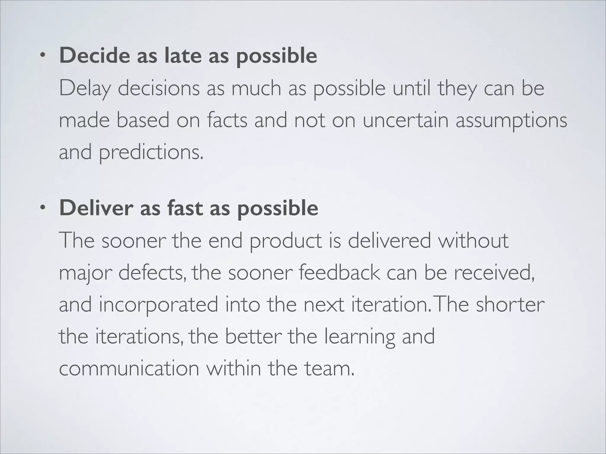 •

Decide as late as possible 
Delay decisions as much as possible until they can be
made based on facts and not on uncertain assumptions
and predictions.	


•

Deliver as fast as possible 
The sooner the end product is delivered without
major defects, the sooner feedback can be received,
and incorporated into the next iteration. The shorter
the iterations, the better the learning and
communication within the team. 

 